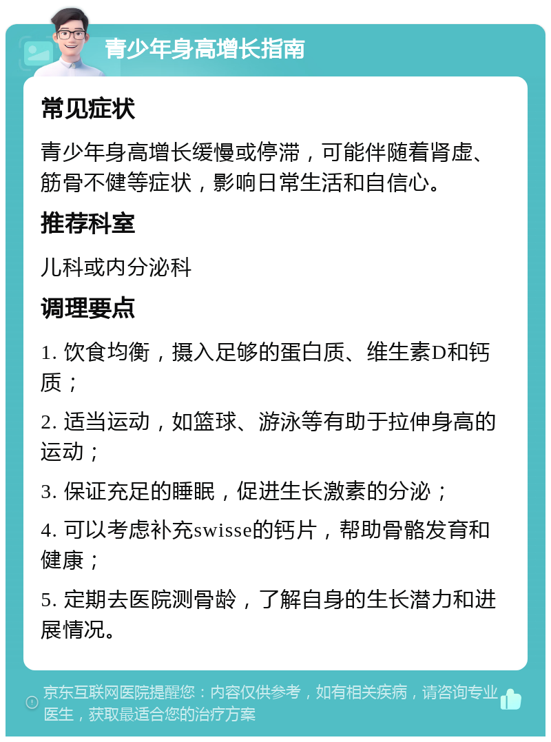 青少年身高增长指南 常见症状 青少年身高增长缓慢或停滞，可能伴随着肾虚、筋骨不健等症状，影响日常生活和自信心。 推荐科室 儿科或内分泌科 调理要点 1. 饮食均衡，摄入足够的蛋白质、维生素D和钙质； 2. 适当运动，如篮球、游泳等有助于拉伸身高的运动； 3. 保证充足的睡眠，促进生长激素的分泌； 4. 可以考虑补充swisse的钙片，帮助骨骼发育和健康； 5. 定期去医院测骨龄，了解自身的生长潜力和进展情况。