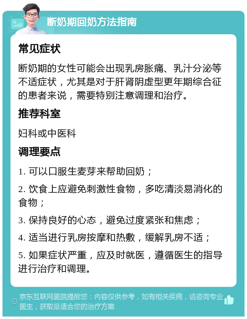 断奶期回奶方法指南 常见症状 断奶期的女性可能会出现乳房胀痛、乳汁分泌等不适症状，尤其是对于肝肾阴虚型更年期综合征的患者来说，需要特别注意调理和治疗。 推荐科室 妇科或中医科 调理要点 1. 可以口服生麦芽来帮助回奶； 2. 饮食上应避免刺激性食物，多吃清淡易消化的食物； 3. 保持良好的心态，避免过度紧张和焦虑； 4. 适当进行乳房按摩和热敷，缓解乳房不适； 5. 如果症状严重，应及时就医，遵循医生的指导进行治疗和调理。