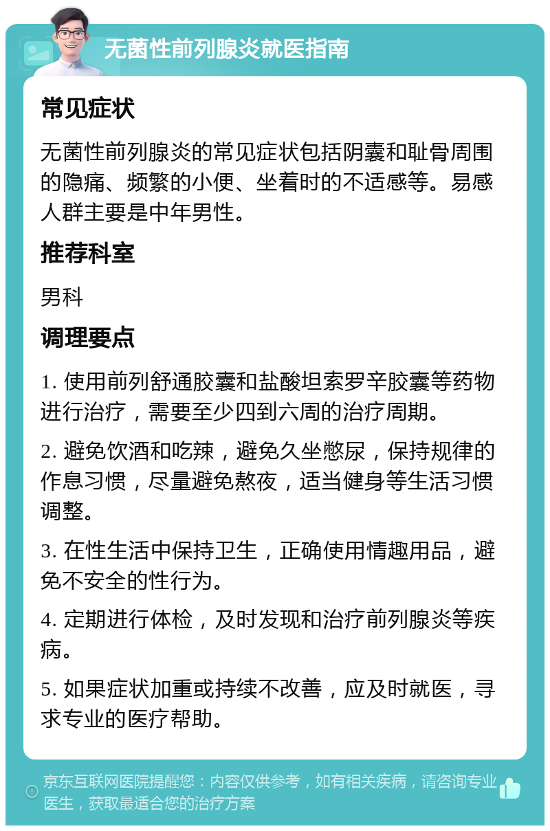 无菌性前列腺炎就医指南 常见症状 无菌性前列腺炎的常见症状包括阴囊和耻骨周围的隐痛、频繁的小便、坐着时的不适感等。易感人群主要是中年男性。 推荐科室 男科 调理要点 1. 使用前列舒通胶囊和盐酸坦索罗辛胶囊等药物进行治疗，需要至少四到六周的治疗周期。 2. 避免饮酒和吃辣，避免久坐憋尿，保持规律的作息习惯，尽量避免熬夜，适当健身等生活习惯调整。 3. 在性生活中保持卫生，正确使用情趣用品，避免不安全的性行为。 4. 定期进行体检，及时发现和治疗前列腺炎等疾病。 5. 如果症状加重或持续不改善，应及时就医，寻求专业的医疗帮助。