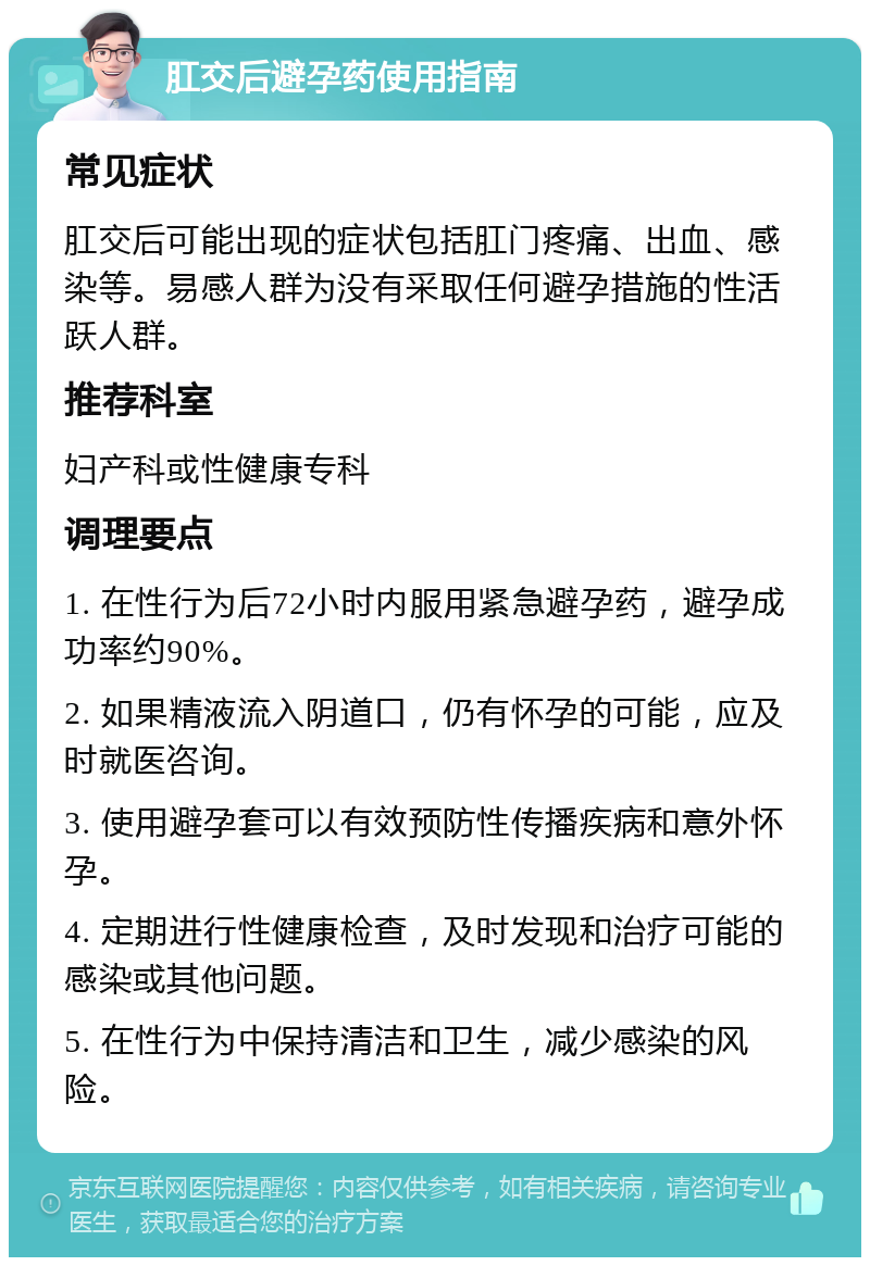 肛交后避孕药使用指南 常见症状 肛交后可能出现的症状包括肛门疼痛、出血、感染等。易感人群为没有采取任何避孕措施的性活跃人群。 推荐科室 妇产科或性健康专科 调理要点 1. 在性行为后72小时内服用紧急避孕药，避孕成功率约90%。 2. 如果精液流入阴道口，仍有怀孕的可能，应及时就医咨询。 3. 使用避孕套可以有效预防性传播疾病和意外怀孕。 4. 定期进行性健康检查，及时发现和治疗可能的感染或其他问题。 5. 在性行为中保持清洁和卫生，减少感染的风险。