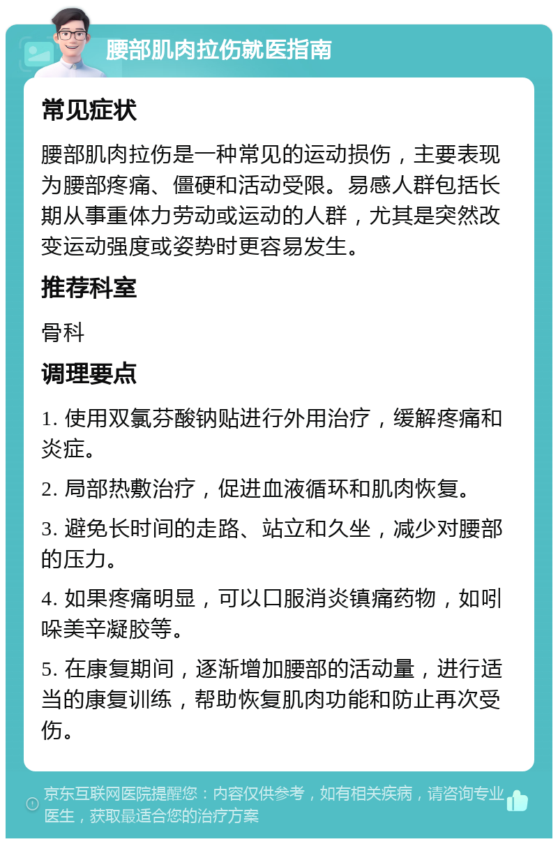 腰部肌肉拉伤就医指南 常见症状 腰部肌肉拉伤是一种常见的运动损伤，主要表现为腰部疼痛、僵硬和活动受限。易感人群包括长期从事重体力劳动或运动的人群，尤其是突然改变运动强度或姿势时更容易发生。 推荐科室 骨科 调理要点 1. 使用双氯芬酸钠贴进行外用治疗，缓解疼痛和炎症。 2. 局部热敷治疗，促进血液循环和肌肉恢复。 3. 避免长时间的走路、站立和久坐，减少对腰部的压力。 4. 如果疼痛明显，可以口服消炎镇痛药物，如吲哚美辛凝胶等。 5. 在康复期间，逐渐增加腰部的活动量，进行适当的康复训练，帮助恢复肌肉功能和防止再次受伤。