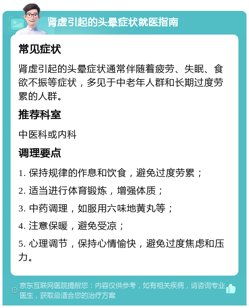 肾虚引起的头晕症状就医指南 常见症状 肾虚引起的头晕症状通常伴随着疲劳、失眠、食欲不振等症状，多见于中老年人群和长期过度劳累的人群。 推荐科室 中医科或内科 调理要点 1. 保持规律的作息和饮食，避免过度劳累； 2. 适当进行体育锻炼，增强体质； 3. 中药调理，如服用六味地黄丸等； 4. 注意保暖，避免受凉； 5. 心理调节，保持心情愉快，避免过度焦虑和压力。