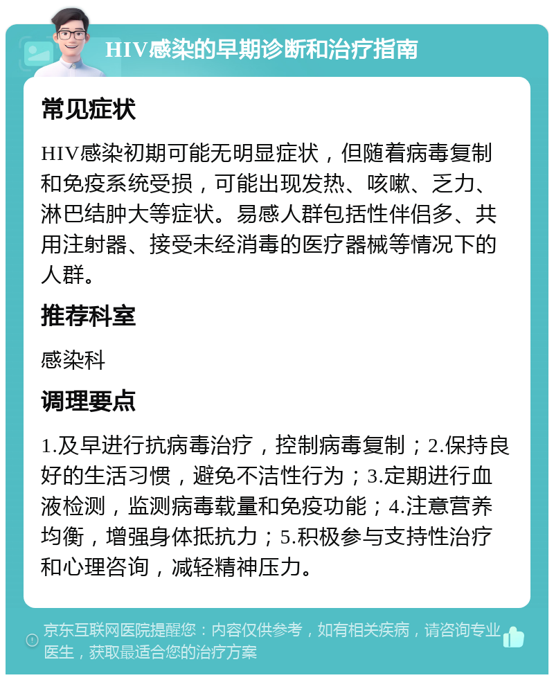 HIV感染的早期诊断和治疗指南 常见症状 HIV感染初期可能无明显症状，但随着病毒复制和免疫系统受损，可能出现发热、咳嗽、乏力、淋巴结肿大等症状。易感人群包括性伴侣多、共用注射器、接受未经消毒的医疗器械等情况下的人群。 推荐科室 感染科 调理要点 1.及早进行抗病毒治疗，控制病毒复制；2.保持良好的生活习惯，避免不洁性行为；3.定期进行血液检测，监测病毒载量和免疫功能；4.注意营养均衡，增强身体抵抗力；5.积极参与支持性治疗和心理咨询，减轻精神压力。