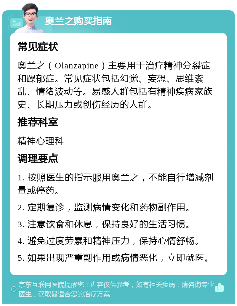 奥兰之购买指南 常见症状 奥兰之（Olanzapine）主要用于治疗精神分裂症和躁郁症。常见症状包括幻觉、妄想、思维紊乱、情绪波动等。易感人群包括有精神疾病家族史、长期压力或创伤经历的人群。 推荐科室 精神心理科 调理要点 1. 按照医生的指示服用奥兰之，不能自行增减剂量或停药。 2. 定期复诊，监测病情变化和药物副作用。 3. 注意饮食和休息，保持良好的生活习惯。 4. 避免过度劳累和精神压力，保持心情舒畅。 5. 如果出现严重副作用或病情恶化，立即就医。