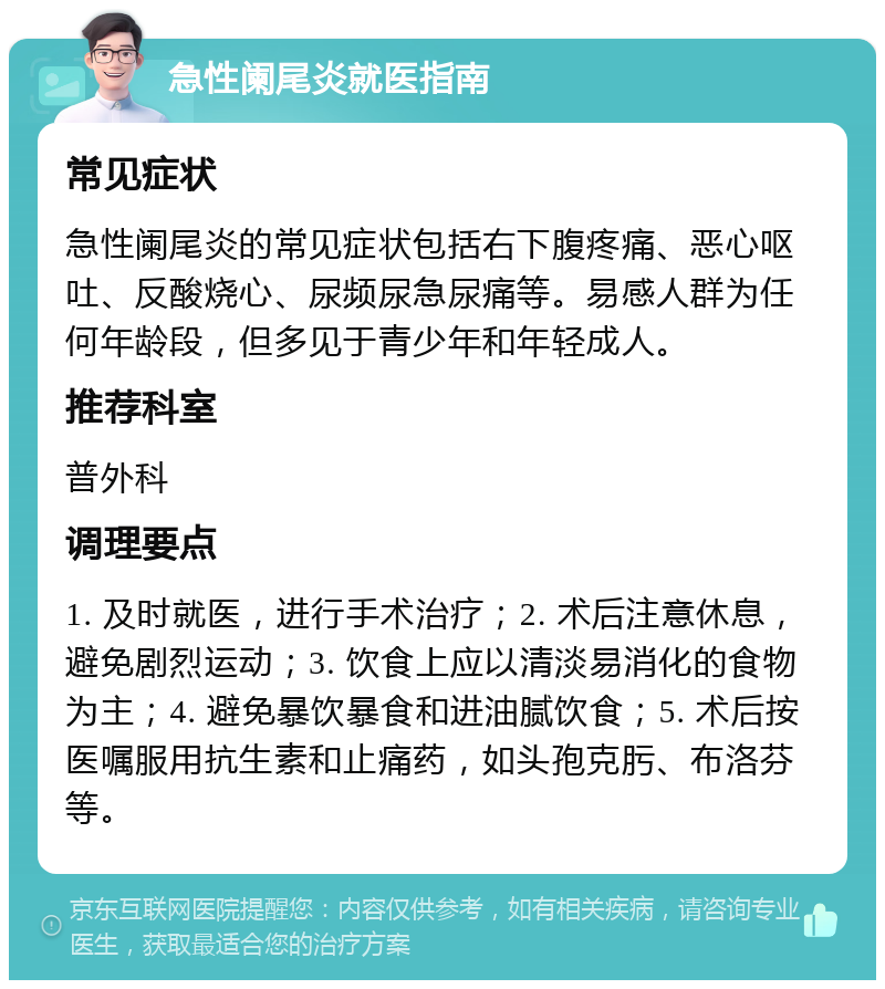 急性阑尾炎就医指南 常见症状 急性阑尾炎的常见症状包括右下腹疼痛、恶心呕吐、反酸烧心、尿频尿急尿痛等。易感人群为任何年龄段，但多见于青少年和年轻成人。 推荐科室 普外科 调理要点 1. 及时就医，进行手术治疗；2. 术后注意休息，避免剧烈运动；3. 饮食上应以清淡易消化的食物为主；4. 避免暴饮暴食和进油腻饮食；5. 术后按医嘱服用抗生素和止痛药，如头孢克肟、布洛芬等。