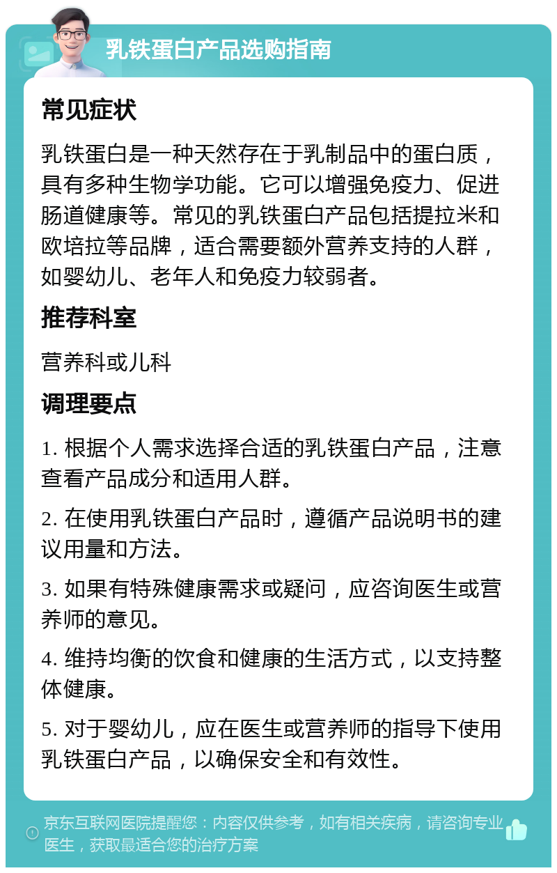 乳铁蛋白产品选购指南 常见症状 乳铁蛋白是一种天然存在于乳制品中的蛋白质，具有多种生物学功能。它可以增强免疫力、促进肠道健康等。常见的乳铁蛋白产品包括提拉米和欧培拉等品牌，适合需要额外营养支持的人群，如婴幼儿、老年人和免疫力较弱者。 推荐科室 营养科或儿科 调理要点 1. 根据个人需求选择合适的乳铁蛋白产品，注意查看产品成分和适用人群。 2. 在使用乳铁蛋白产品时，遵循产品说明书的建议用量和方法。 3. 如果有特殊健康需求或疑问，应咨询医生或营养师的意见。 4. 维持均衡的饮食和健康的生活方式，以支持整体健康。 5. 对于婴幼儿，应在医生或营养师的指导下使用乳铁蛋白产品，以确保安全和有效性。