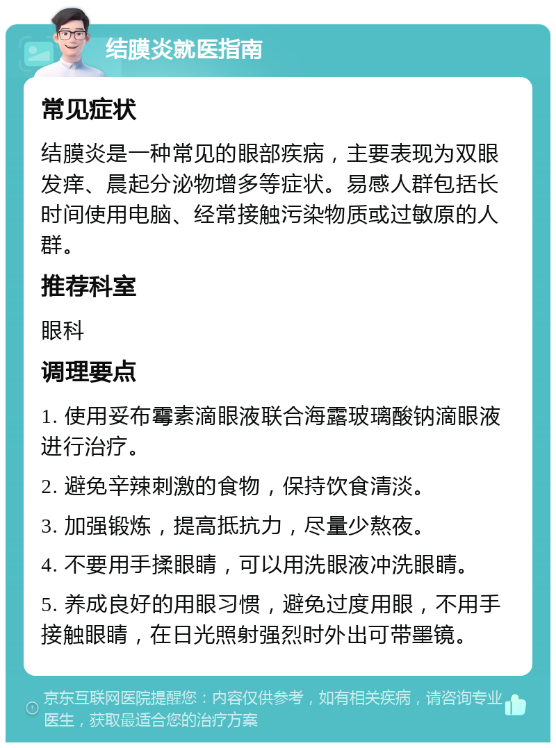 结膜炎就医指南 常见症状 结膜炎是一种常见的眼部疾病，主要表现为双眼发痒、晨起分泌物增多等症状。易感人群包括长时间使用电脑、经常接触污染物质或过敏原的人群。 推荐科室 眼科 调理要点 1. 使用妥布霉素滴眼液联合海露玻璃酸钠滴眼液进行治疗。 2. 避免辛辣刺激的食物，保持饮食清淡。 3. 加强锻炼，提高抵抗力，尽量少熬夜。 4. 不要用手揉眼睛，可以用洗眼液冲洗眼睛。 5. 养成良好的用眼习惯，避免过度用眼，不用手接触眼睛，在日光照射强烈时外出可带墨镜。