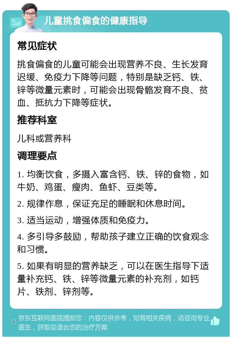 儿童挑食偏食的健康指导 常见症状 挑食偏食的儿童可能会出现营养不良、生长发育迟缓、免疫力下降等问题，特别是缺乏钙、铁、锌等微量元素时，可能会出现骨骼发育不良、贫血、抵抗力下降等症状。 推荐科室 儿科或营养科 调理要点 1. 均衡饮食，多摄入富含钙、铁、锌的食物，如牛奶、鸡蛋、瘦肉、鱼虾、豆类等。 2. 规律作息，保证充足的睡眠和休息时间。 3. 适当运动，增强体质和免疫力。 4. 多引导多鼓励，帮助孩子建立正确的饮食观念和习惯。 5. 如果有明显的营养缺乏，可以在医生指导下适量补充钙、铁、锌等微量元素的补充剂，如钙片、铁剂、锌剂等。