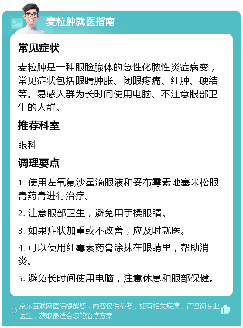 麦粒肿就医指南 常见症状 麦粒肿是一种眼睑腺体的急性化脓性炎症病变，常见症状包括眼睛肿胀、闭眼疼痛、红肿、硬结等。易感人群为长时间使用电脑、不注意眼部卫生的人群。 推荐科室 眼科 调理要点 1. 使用左氧氟沙星滴眼液和妥布霉素地塞米松眼膏药膏进行治疗。 2. 注意眼部卫生，避免用手揉眼睛。 3. 如果症状加重或不改善，应及时就医。 4. 可以使用红霉素药膏涂抹在眼睛里，帮助消炎。 5. 避免长时间使用电脑，注意休息和眼部保健。