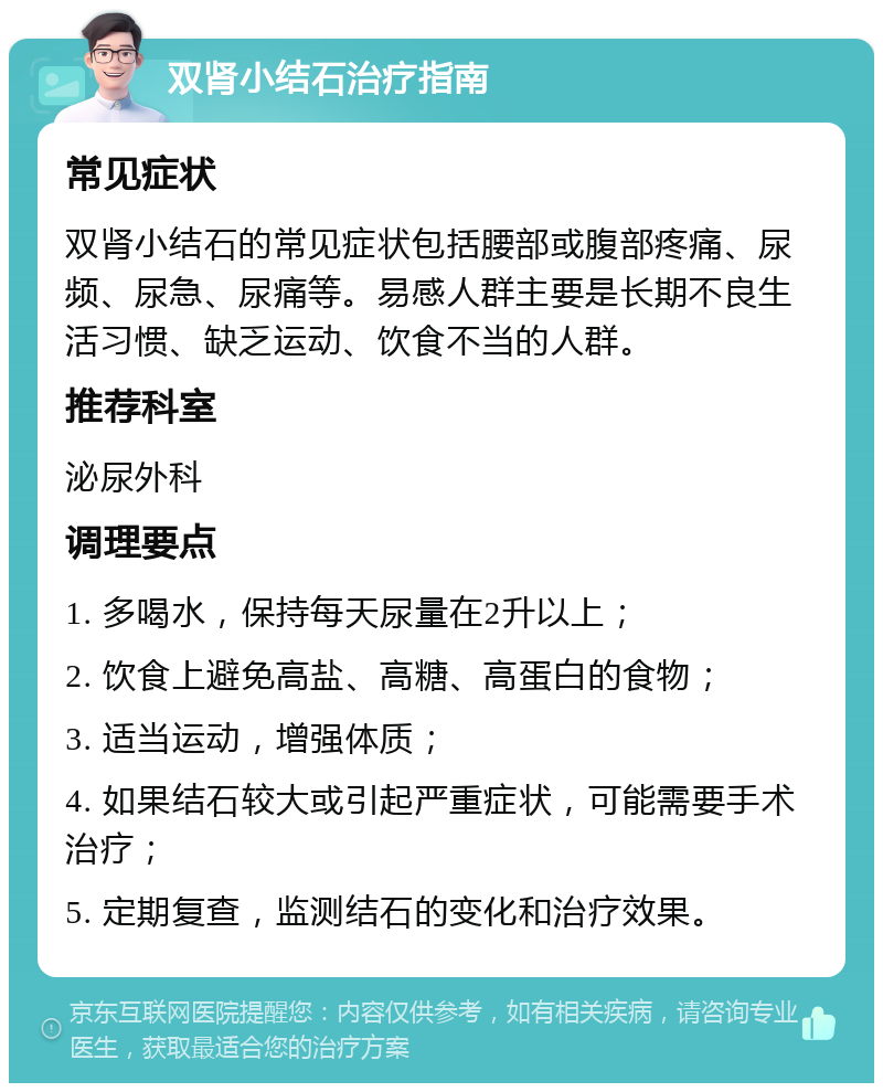 双肾小结石治疗指南 常见症状 双肾小结石的常见症状包括腰部或腹部疼痛、尿频、尿急、尿痛等。易感人群主要是长期不良生活习惯、缺乏运动、饮食不当的人群。 推荐科室 泌尿外科 调理要点 1. 多喝水，保持每天尿量在2升以上； 2. 饮食上避免高盐、高糖、高蛋白的食物； 3. 适当运动，增强体质； 4. 如果结石较大或引起严重症状，可能需要手术治疗； 5. 定期复查，监测结石的变化和治疗效果。