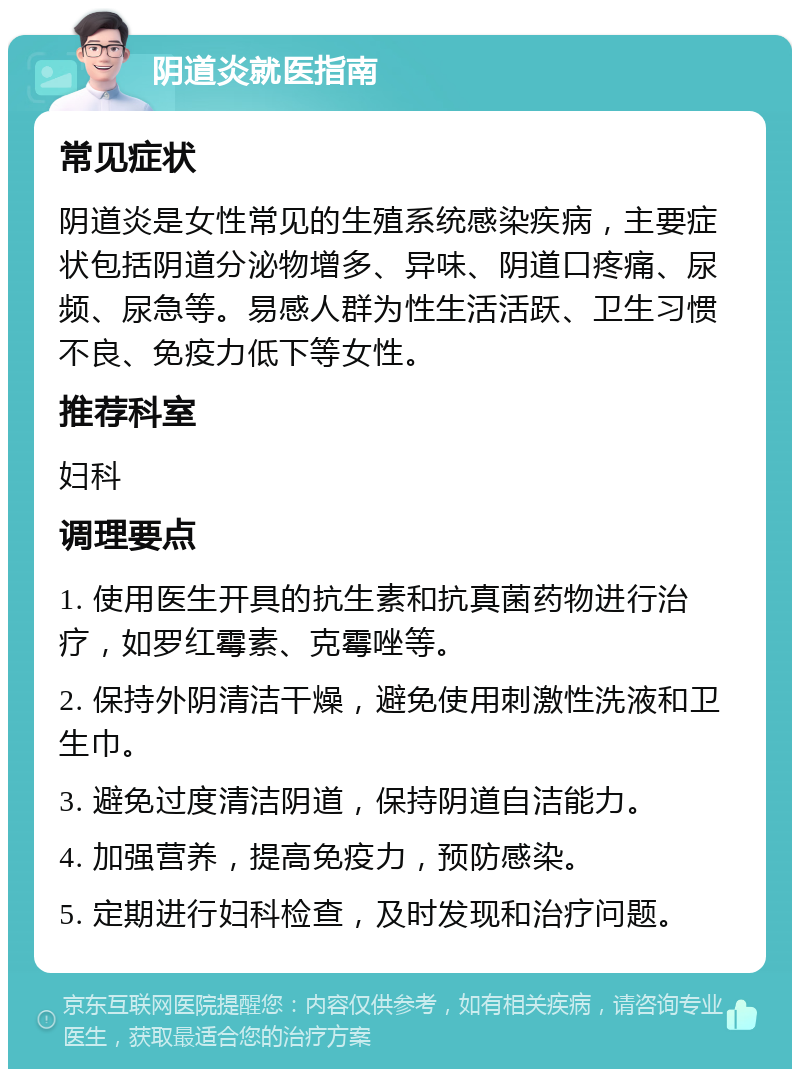 阴道炎就医指南 常见症状 阴道炎是女性常见的生殖系统感染疾病，主要症状包括阴道分泌物增多、异味、阴道口疼痛、尿频、尿急等。易感人群为性生活活跃、卫生习惯不良、免疫力低下等女性。 推荐科室 妇科 调理要点 1. 使用医生开具的抗生素和抗真菌药物进行治疗，如罗红霉素、克霉唑等。 2. 保持外阴清洁干燥，避免使用刺激性洗液和卫生巾。 3. 避免过度清洁阴道，保持阴道自洁能力。 4. 加强营养，提高免疫力，预防感染。 5. 定期进行妇科检查，及时发现和治疗问题。