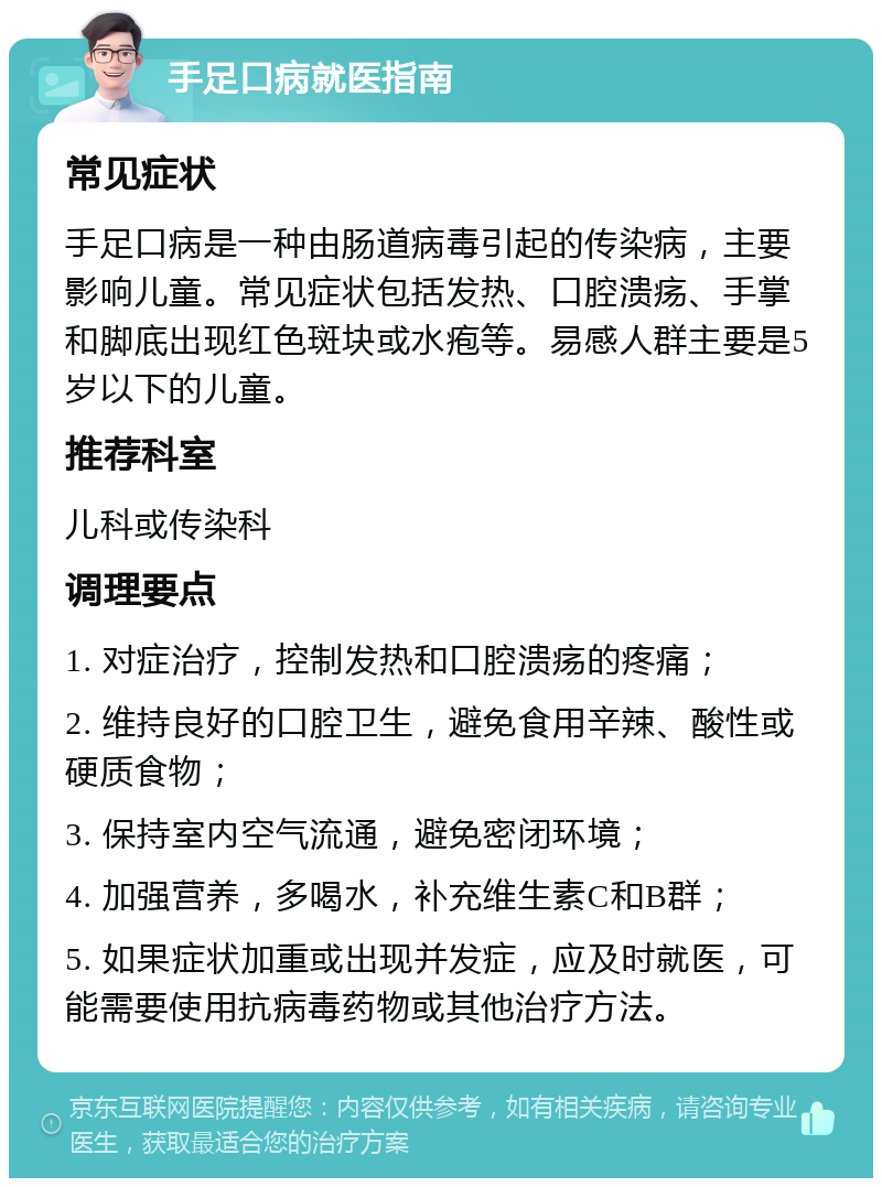 手足口病就医指南 常见症状 手足口病是一种由肠道病毒引起的传染病，主要影响儿童。常见症状包括发热、口腔溃疡、手掌和脚底出现红色斑块或水疱等。易感人群主要是5岁以下的儿童。 推荐科室 儿科或传染科 调理要点 1. 对症治疗，控制发热和口腔溃疡的疼痛； 2. 维持良好的口腔卫生，避免食用辛辣、酸性或硬质食物； 3. 保持室内空气流通，避免密闭环境； 4. 加强营养，多喝水，补充维生素C和B群； 5. 如果症状加重或出现并发症，应及时就医，可能需要使用抗病毒药物或其他治疗方法。