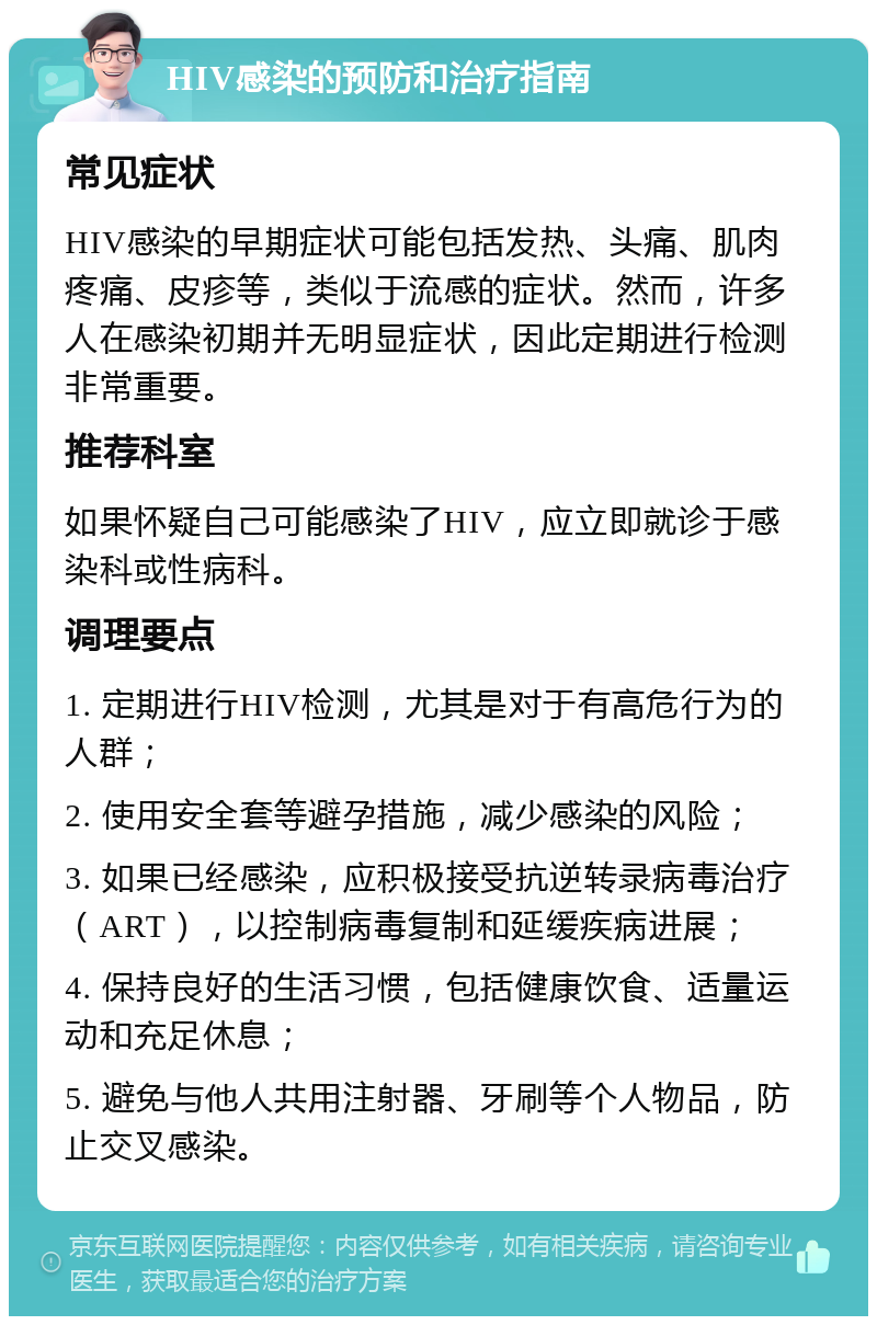 HIV感染的预防和治疗指南 常见症状 HIV感染的早期症状可能包括发热、头痛、肌肉疼痛、皮疹等，类似于流感的症状。然而，许多人在感染初期并无明显症状，因此定期进行检测非常重要。 推荐科室 如果怀疑自己可能感染了HIV，应立即就诊于感染科或性病科。 调理要点 1. 定期进行HIV检测，尤其是对于有高危行为的人群； 2. 使用安全套等避孕措施，减少感染的风险； 3. 如果已经感染，应积极接受抗逆转录病毒治疗（ART），以控制病毒复制和延缓疾病进展； 4. 保持良好的生活习惯，包括健康饮食、适量运动和充足休息； 5. 避免与他人共用注射器、牙刷等个人物品，防止交叉感染。