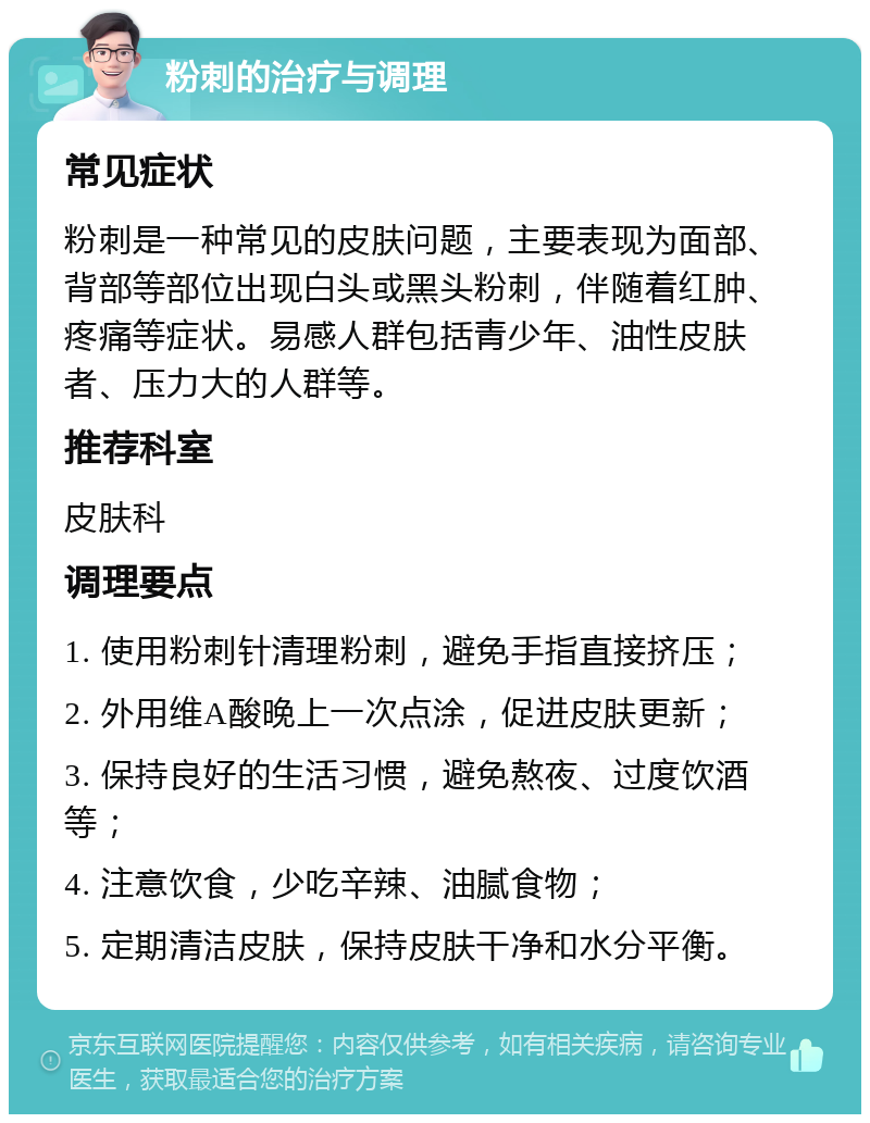 粉刺的治疗与调理 常见症状 粉刺是一种常见的皮肤问题，主要表现为面部、背部等部位出现白头或黑头粉刺，伴随着红肿、疼痛等症状。易感人群包括青少年、油性皮肤者、压力大的人群等。 推荐科室 皮肤科 调理要点 1. 使用粉刺针清理粉刺，避免手指直接挤压； 2. 外用维A酸晚上一次点涂，促进皮肤更新； 3. 保持良好的生活习惯，避免熬夜、过度饮酒等； 4. 注意饮食，少吃辛辣、油腻食物； 5. 定期清洁皮肤，保持皮肤干净和水分平衡。