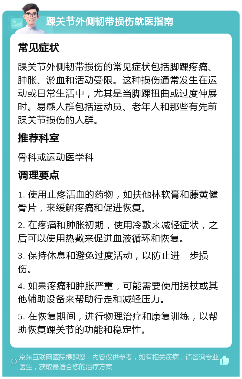 踝关节外侧韧带损伤就医指南 常见症状 踝关节外侧韧带损伤的常见症状包括脚踝疼痛、肿胀、淤血和活动受限。这种损伤通常发生在运动或日常生活中，尤其是当脚踝扭曲或过度伸展时。易感人群包括运动员、老年人和那些有先前踝关节损伤的人群。 推荐科室 骨科或运动医学科 调理要点 1. 使用止疼活血的药物，如扶他林软膏和藤黄健骨片，来缓解疼痛和促进恢复。 2. 在疼痛和肿胀初期，使用冷敷来减轻症状，之后可以使用热敷来促进血液循环和恢复。 3. 保持休息和避免过度活动，以防止进一步损伤。 4. 如果疼痛和肿胀严重，可能需要使用拐杖或其他辅助设备来帮助行走和减轻压力。 5. 在恢复期间，进行物理治疗和康复训练，以帮助恢复踝关节的功能和稳定性。