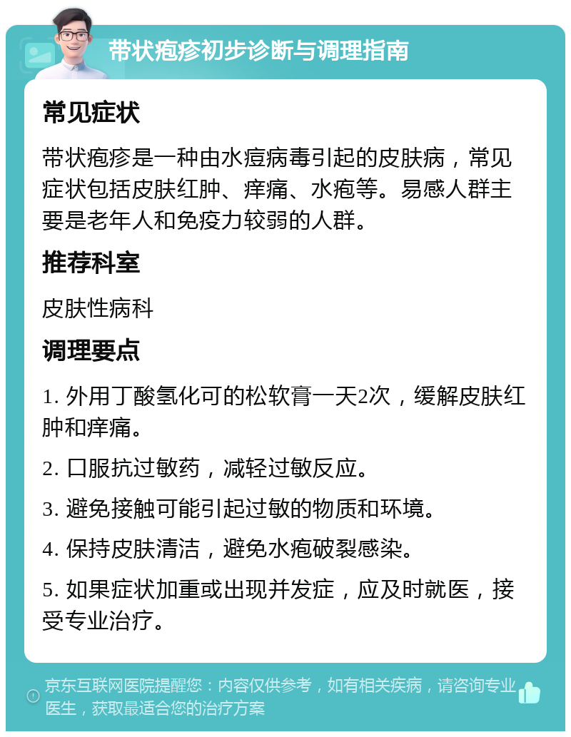 带状疱疹初步诊断与调理指南 常见症状 带状疱疹是一种由水痘病毒引起的皮肤病，常见症状包括皮肤红肿、痒痛、水疱等。易感人群主要是老年人和免疫力较弱的人群。 推荐科室 皮肤性病科 调理要点 1. 外用丁酸氢化可的松软膏一天2次，缓解皮肤红肿和痒痛。 2. 口服抗过敏药，减轻过敏反应。 3. 避免接触可能引起过敏的物质和环境。 4. 保持皮肤清洁，避免水疱破裂感染。 5. 如果症状加重或出现并发症，应及时就医，接受专业治疗。