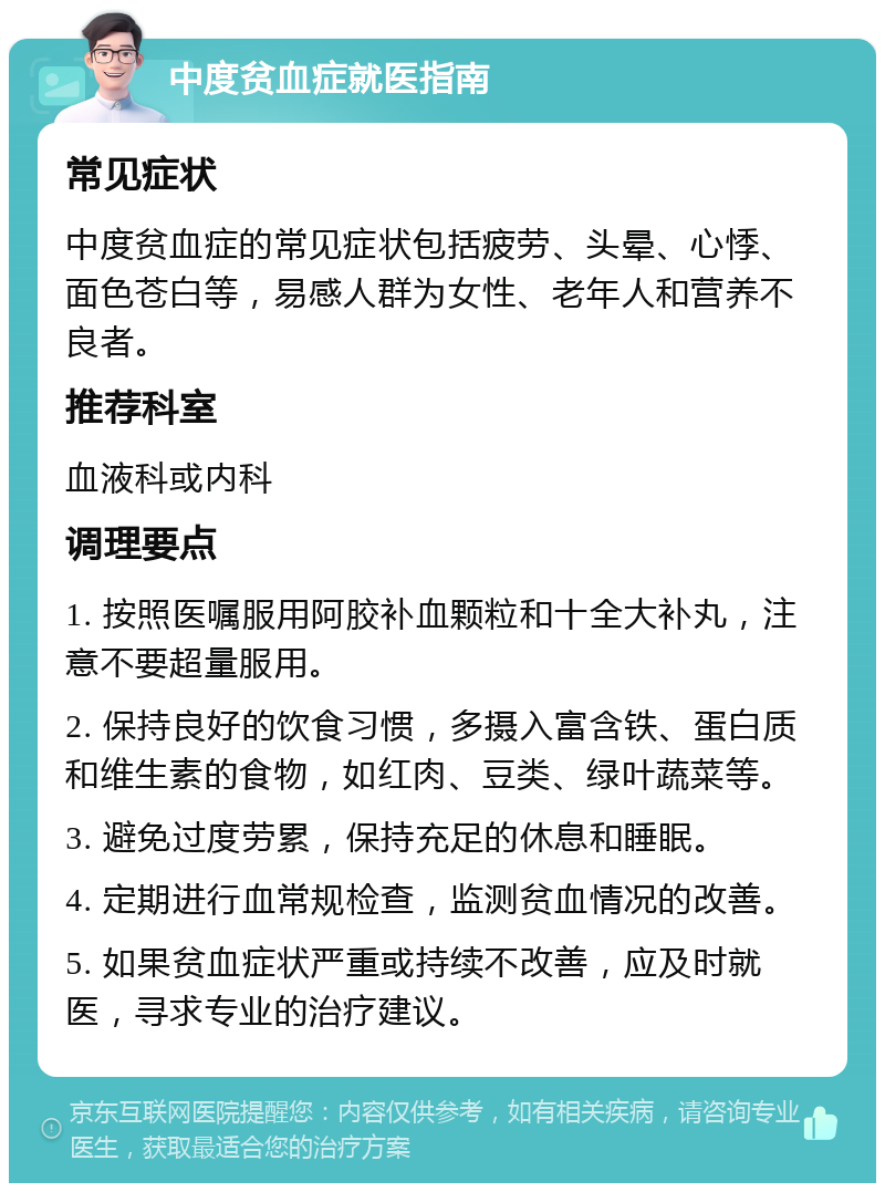 中度贫血症就医指南 常见症状 中度贫血症的常见症状包括疲劳、头晕、心悸、面色苍白等，易感人群为女性、老年人和营养不良者。 推荐科室 血液科或内科 调理要点 1. 按照医嘱服用阿胶补血颗粒和十全大补丸，注意不要超量服用。 2. 保持良好的饮食习惯，多摄入富含铁、蛋白质和维生素的食物，如红肉、豆类、绿叶蔬菜等。 3. 避免过度劳累，保持充足的休息和睡眠。 4. 定期进行血常规检查，监测贫血情况的改善。 5. 如果贫血症状严重或持续不改善，应及时就医，寻求专业的治疗建议。