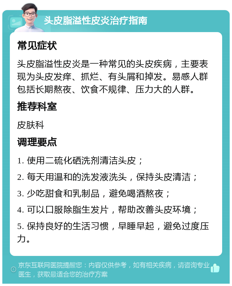 头皮脂溢性皮炎治疗指南 常见症状 头皮脂溢性皮炎是一种常见的头皮疾病，主要表现为头皮发痒、抓烂、有头屑和掉发。易感人群包括长期熬夜、饮食不规律、压力大的人群。 推荐科室 皮肤科 调理要点 1. 使用二硫化硒洗剂清洁头皮； 2. 每天用温和的洗发液洗头，保持头皮清洁； 3. 少吃甜食和乳制品，避免喝酒熬夜； 4. 可以口服除脂生发片，帮助改善头皮环境； 5. 保持良好的生活习惯，早睡早起，避免过度压力。