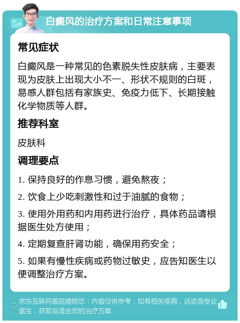 白癜风的治疗方案和日常注意事项 常见症状 白癜风是一种常见的色素脱失性皮肤病，主要表现为皮肤上出现大小不一、形状不规则的白斑，易感人群包括有家族史、免疫力低下、长期接触化学物质等人群。 推荐科室 皮肤科 调理要点 1. 保持良好的作息习惯，避免熬夜； 2. 饮食上少吃刺激性和过于油腻的食物； 3. 使用外用药和内用药进行治疗，具体药品请根据医生处方使用； 4. 定期复查肝肾功能，确保用药安全； 5. 如果有慢性疾病或药物过敏史，应告知医生以便调整治疗方案。