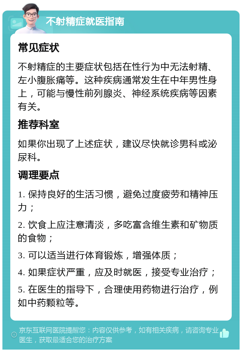 不射精症就医指南 常见症状 不射精症的主要症状包括在性行为中无法射精、左小腹胀痛等。这种疾病通常发生在中年男性身上，可能与慢性前列腺炎、神经系统疾病等因素有关。 推荐科室 如果你出现了上述症状，建议尽快就诊男科或泌尿科。 调理要点 1. 保持良好的生活习惯，避免过度疲劳和精神压力； 2. 饮食上应注意清淡，多吃富含维生素和矿物质的食物； 3. 可以适当进行体育锻炼，增强体质； 4. 如果症状严重，应及时就医，接受专业治疗； 5. 在医生的指导下，合理使用药物进行治疗，例如中药颗粒等。