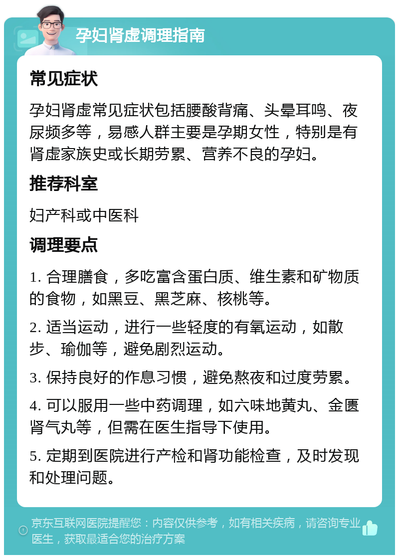 孕妇肾虚调理指南 常见症状 孕妇肾虚常见症状包括腰酸背痛、头晕耳鸣、夜尿频多等，易感人群主要是孕期女性，特别是有肾虚家族史或长期劳累、营养不良的孕妇。 推荐科室 妇产科或中医科 调理要点 1. 合理膳食，多吃富含蛋白质、维生素和矿物质的食物，如黑豆、黑芝麻、核桃等。 2. 适当运动，进行一些轻度的有氧运动，如散步、瑜伽等，避免剧烈运动。 3. 保持良好的作息习惯，避免熬夜和过度劳累。 4. 可以服用一些中药调理，如六味地黄丸、金匮肾气丸等，但需在医生指导下使用。 5. 定期到医院进行产检和肾功能检查，及时发现和处理问题。