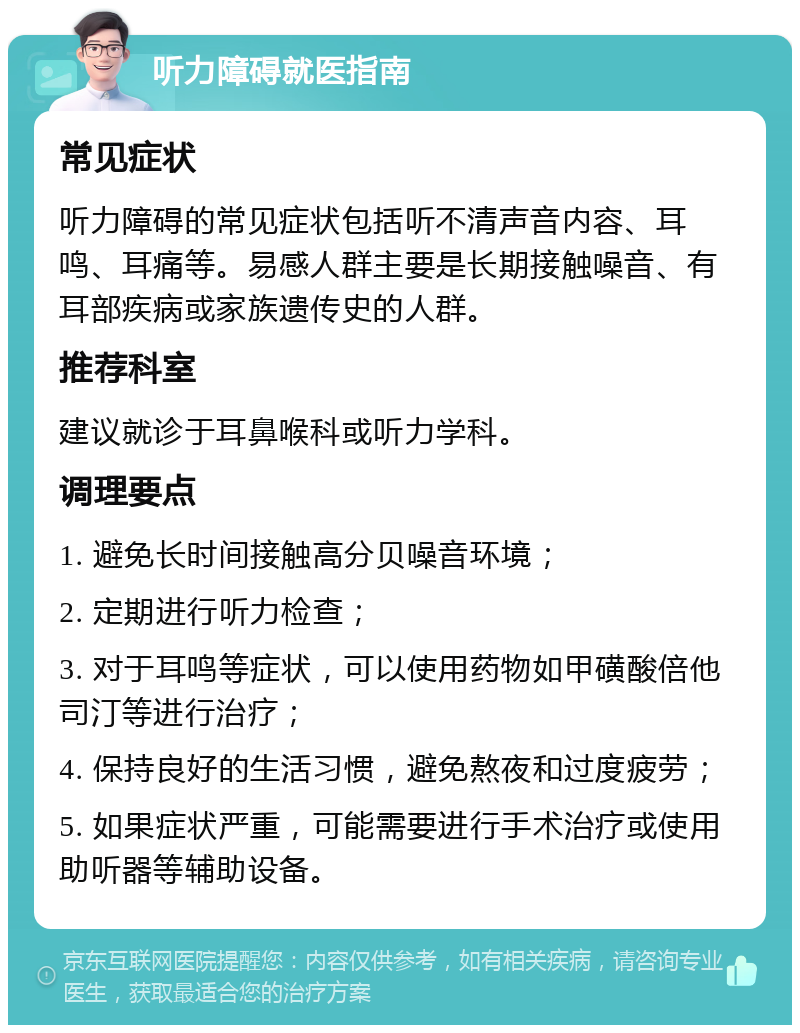 听力障碍就医指南 常见症状 听力障碍的常见症状包括听不清声音内容、耳鸣、耳痛等。易感人群主要是长期接触噪音、有耳部疾病或家族遗传史的人群。 推荐科室 建议就诊于耳鼻喉科或听力学科。 调理要点 1. 避免长时间接触高分贝噪音环境； 2. 定期进行听力检查； 3. 对于耳鸣等症状，可以使用药物如甲磺酸倍他司汀等进行治疗； 4. 保持良好的生活习惯，避免熬夜和过度疲劳； 5. 如果症状严重，可能需要进行手术治疗或使用助听器等辅助设备。