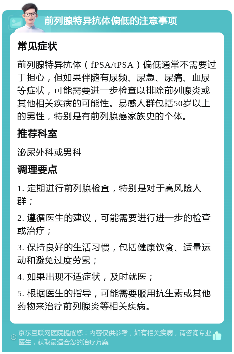 前列腺特异抗体偏低的注意事项 常见症状 前列腺特异抗体（fPSA/tPSA）偏低通常不需要过于担心，但如果伴随有尿频、尿急、尿痛、血尿等症状，可能需要进一步检查以排除前列腺炎或其他相关疾病的可能性。易感人群包括50岁以上的男性，特别是有前列腺癌家族史的个体。 推荐科室 泌尿外科或男科 调理要点 1. 定期进行前列腺检查，特别是对于高风险人群； 2. 遵循医生的建议，可能需要进行进一步的检查或治疗； 3. 保持良好的生活习惯，包括健康饮食、适量运动和避免过度劳累； 4. 如果出现不适症状，及时就医； 5. 根据医生的指导，可能需要服用抗生素或其他药物来治疗前列腺炎等相关疾病。