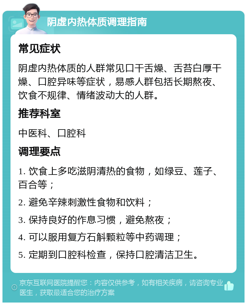 阴虚内热体质调理指南 常见症状 阴虚内热体质的人群常见口干舌燥、舌苔白厚干燥、口腔异味等症状，易感人群包括长期熬夜、饮食不规律、情绪波动大的人群。 推荐科室 中医科、口腔科 调理要点 1. 饮食上多吃滋阴清热的食物，如绿豆、莲子、百合等； 2. 避免辛辣刺激性食物和饮料； 3. 保持良好的作息习惯，避免熬夜； 4. 可以服用复方石斛颗粒等中药调理； 5. 定期到口腔科检查，保持口腔清洁卫生。