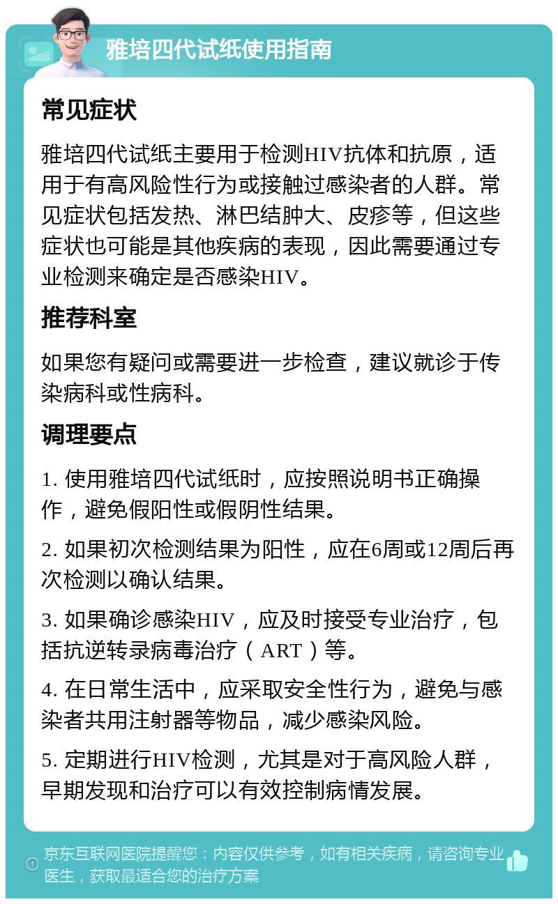 雅培四代试纸使用指南 常见症状 雅培四代试纸主要用于检测HIV抗体和抗原，适用于有高风险性行为或接触过感染者的人群。常见症状包括发热、淋巴结肿大、皮疹等，但这些症状也可能是其他疾病的表现，因此需要通过专业检测来确定是否感染HIV。 推荐科室 如果您有疑问或需要进一步检查，建议就诊于传染病科或性病科。 调理要点 1. 使用雅培四代试纸时，应按照说明书正确操作，避免假阳性或假阴性结果。 2. 如果初次检测结果为阳性，应在6周或12周后再次检测以确认结果。 3. 如果确诊感染HIV，应及时接受专业治疗，包括抗逆转录病毒治疗（ART）等。 4. 在日常生活中，应采取安全性行为，避免与感染者共用注射器等物品，减少感染风险。 5. 定期进行HIV检测，尤其是对于高风险人群，早期发现和治疗可以有效控制病情发展。