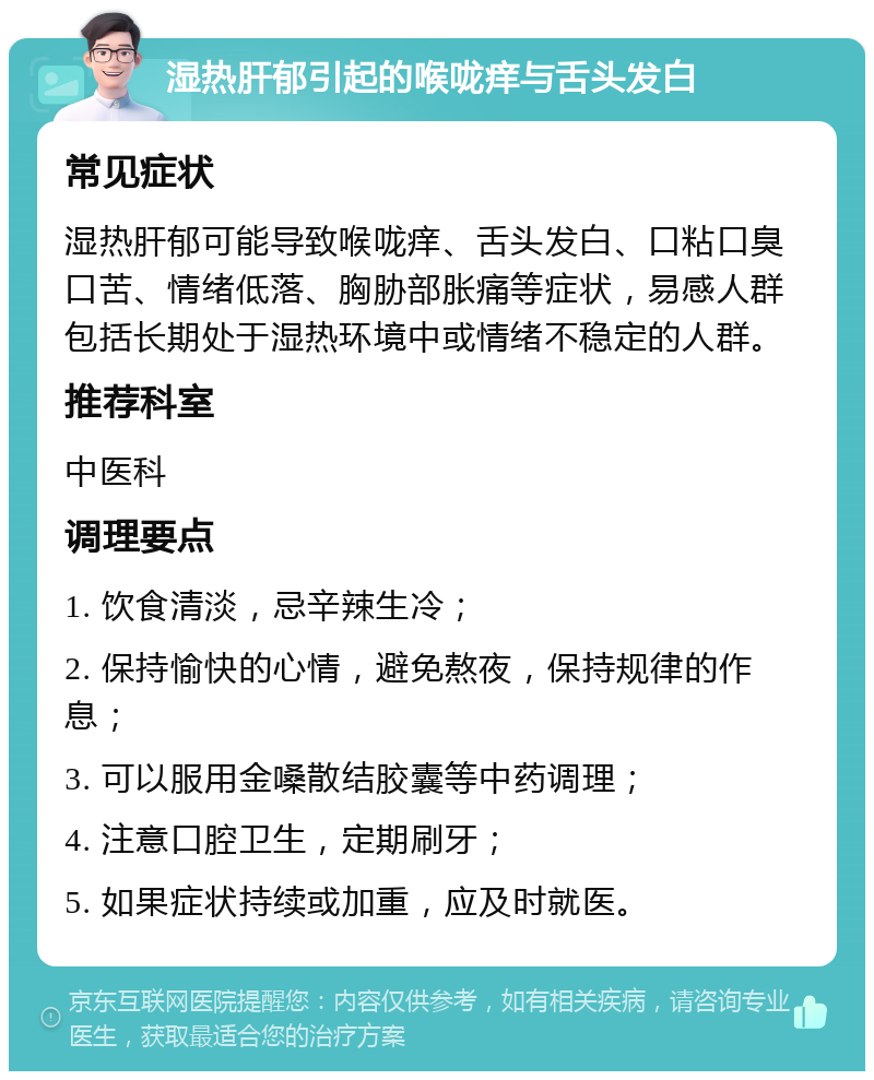 湿热肝郁引起的喉咙痒与舌头发白 常见症状 湿热肝郁可能导致喉咙痒、舌头发白、口粘口臭口苦、情绪低落、胸胁部胀痛等症状，易感人群包括长期处于湿热环境中或情绪不稳定的人群。 推荐科室 中医科 调理要点 1. 饮食清淡，忌辛辣生冷； 2. 保持愉快的心情，避免熬夜，保持规律的作息； 3. 可以服用金嗓散结胶囊等中药调理； 4. 注意口腔卫生，定期刷牙； 5. 如果症状持续或加重，应及时就医。