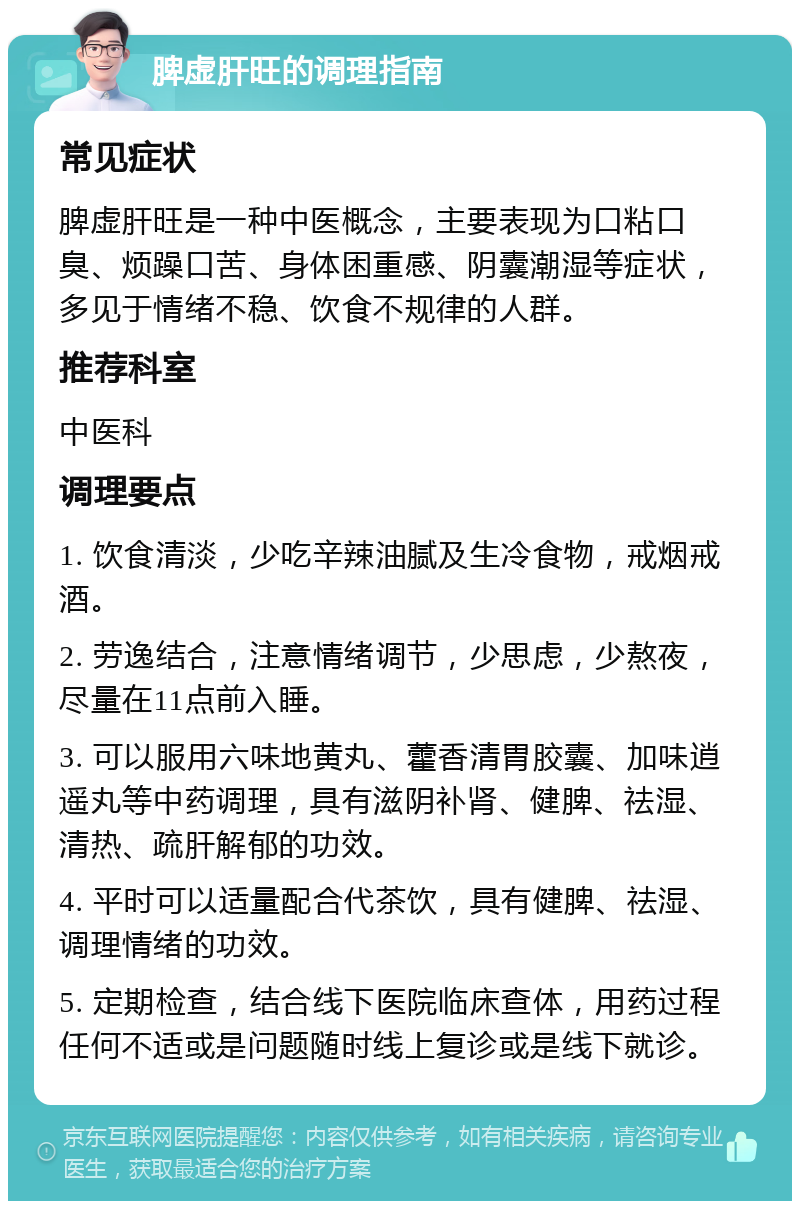 脾虚肝旺的调理指南 常见症状 脾虚肝旺是一种中医概念，主要表现为口粘口臭、烦躁口苦、身体困重感、阴囊潮湿等症状，多见于情绪不稳、饮食不规律的人群。 推荐科室 中医科 调理要点 1. 饮食清淡，少吃辛辣油腻及生冷食物，戒烟戒酒。 2. 劳逸结合，注意情绪调节，少思虑，少熬夜，尽量在11点前入睡。 3. 可以服用六味地黄丸、藿香清胃胶囊、加味逍遥丸等中药调理，具有滋阴补肾、健脾、祛湿、清热、疏肝解郁的功效。 4. 平时可以适量配合代茶饮，具有健脾、祛湿、调理情绪的功效。 5. 定期检查，结合线下医院临床查体，用药过程任何不适或是问题随时线上复诊或是线下就诊。