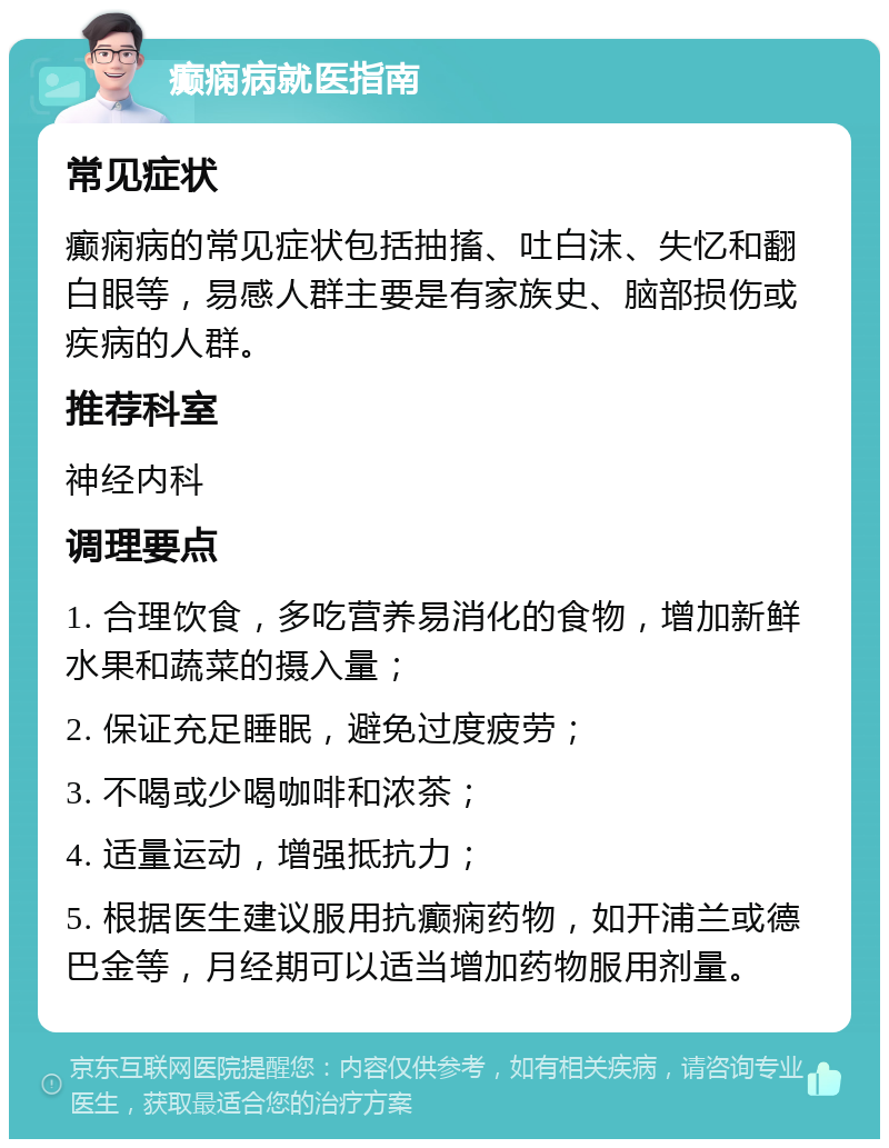 癫痫病就医指南 常见症状 癫痫病的常见症状包括抽搐、吐白沫、失忆和翻白眼等，易感人群主要是有家族史、脑部损伤或疾病的人群。 推荐科室 神经内科 调理要点 1. 合理饮食，多吃营养易消化的食物，增加新鲜水果和蔬菜的摄入量； 2. 保证充足睡眠，避免过度疲劳； 3. 不喝或少喝咖啡和浓茶； 4. 适量运动，增强抵抗力； 5. 根据医生建议服用抗癫痫药物，如开浦兰或德巴金等，月经期可以适当增加药物服用剂量。