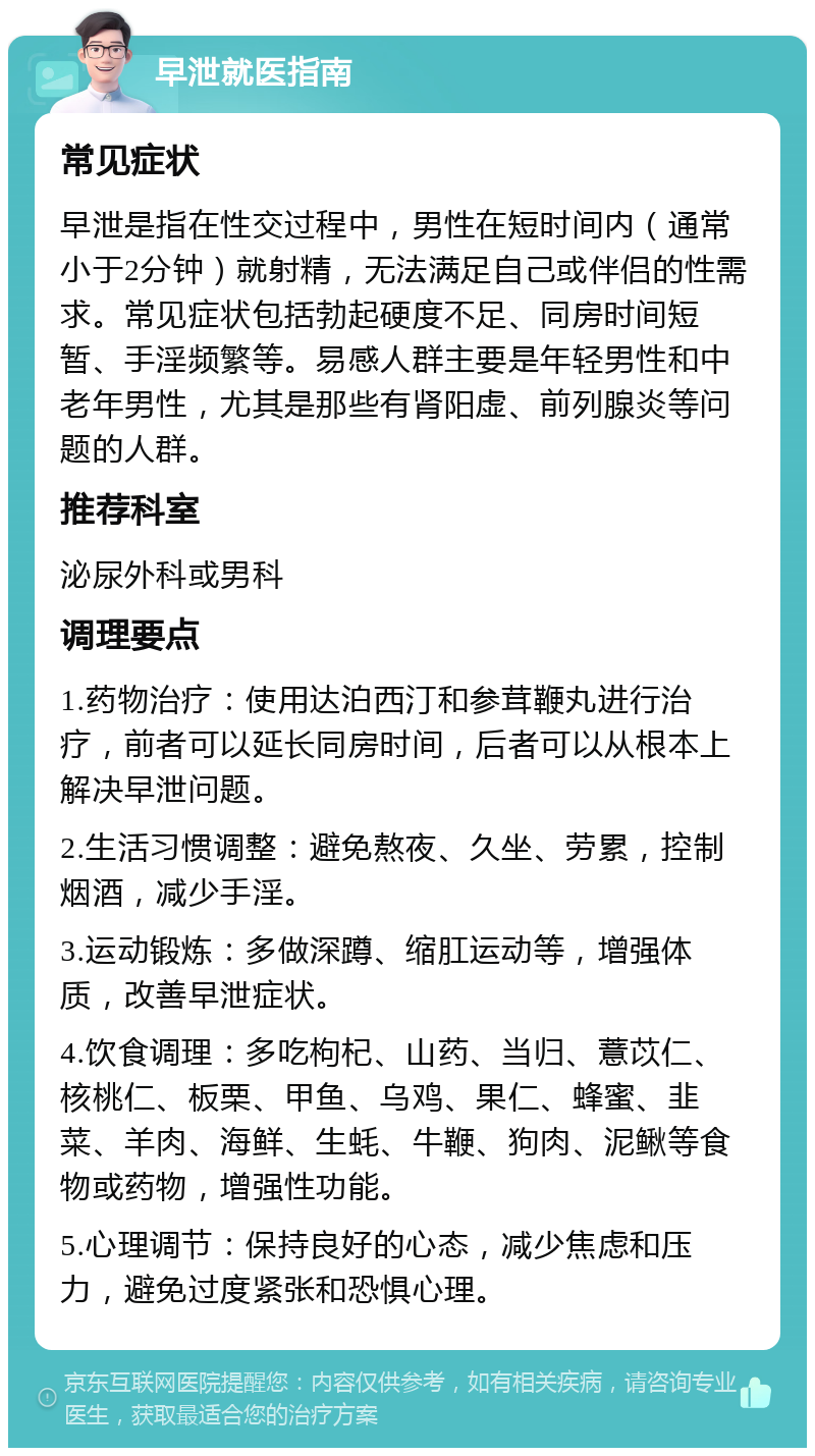 早泄就医指南 常见症状 早泄是指在性交过程中，男性在短时间内（通常小于2分钟）就射精，无法满足自己或伴侣的性需求。常见症状包括勃起硬度不足、同房时间短暂、手淫频繁等。易感人群主要是年轻男性和中老年男性，尤其是那些有肾阳虚、前列腺炎等问题的人群。 推荐科室 泌尿外科或男科 调理要点 1.药物治疗：使用达泊西汀和参茸鞭丸进行治疗，前者可以延长同房时间，后者可以从根本上解决早泄问题。 2.生活习惯调整：避免熬夜、久坐、劳累，控制烟酒，减少手淫。 3.运动锻炼：多做深蹲、缩肛运动等，增强体质，改善早泄症状。 4.饮食调理：多吃枸杞、山药、当归、薏苡仁、核桃仁、板栗、甲鱼、乌鸡、果仁、蜂蜜、韭菜、羊肉、海鲜、生蚝、牛鞭、狗肉、泥鳅等食物或药物，增强性功能。 5.心理调节：保持良好的心态，减少焦虑和压力，避免过度紧张和恐惧心理。