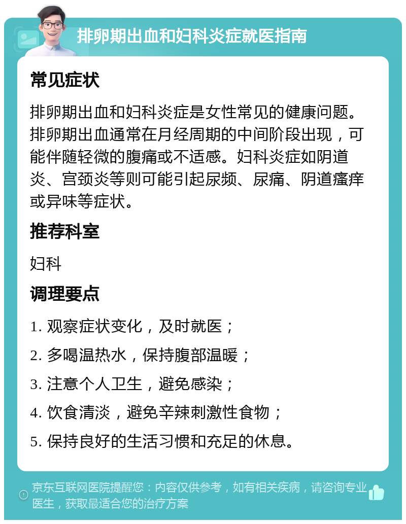 排卵期出血和妇科炎症就医指南 常见症状 排卵期出血和妇科炎症是女性常见的健康问题。排卵期出血通常在月经周期的中间阶段出现，可能伴随轻微的腹痛或不适感。妇科炎症如阴道炎、宫颈炎等则可能引起尿频、尿痛、阴道瘙痒或异味等症状。 推荐科室 妇科 调理要点 1. 观察症状变化，及时就医； 2. 多喝温热水，保持腹部温暖； 3. 注意个人卫生，避免感染； 4. 饮食清淡，避免辛辣刺激性食物； 5. 保持良好的生活习惯和充足的休息。