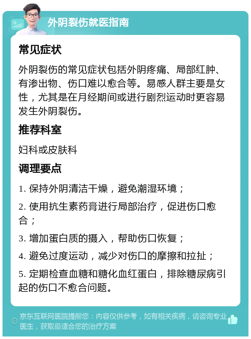 外阴裂伤就医指南 常见症状 外阴裂伤的常见症状包括外阴疼痛、局部红肿、有渗出物、伤口难以愈合等。易感人群主要是女性，尤其是在月经期间或进行剧烈运动时更容易发生外阴裂伤。 推荐科室 妇科或皮肤科 调理要点 1. 保持外阴清洁干燥，避免潮湿环境； 2. 使用抗生素药膏进行局部治疗，促进伤口愈合； 3. 增加蛋白质的摄入，帮助伤口恢复； 4. 避免过度运动，减少对伤口的摩擦和拉扯； 5. 定期检查血糖和糖化血红蛋白，排除糖尿病引起的伤口不愈合问题。