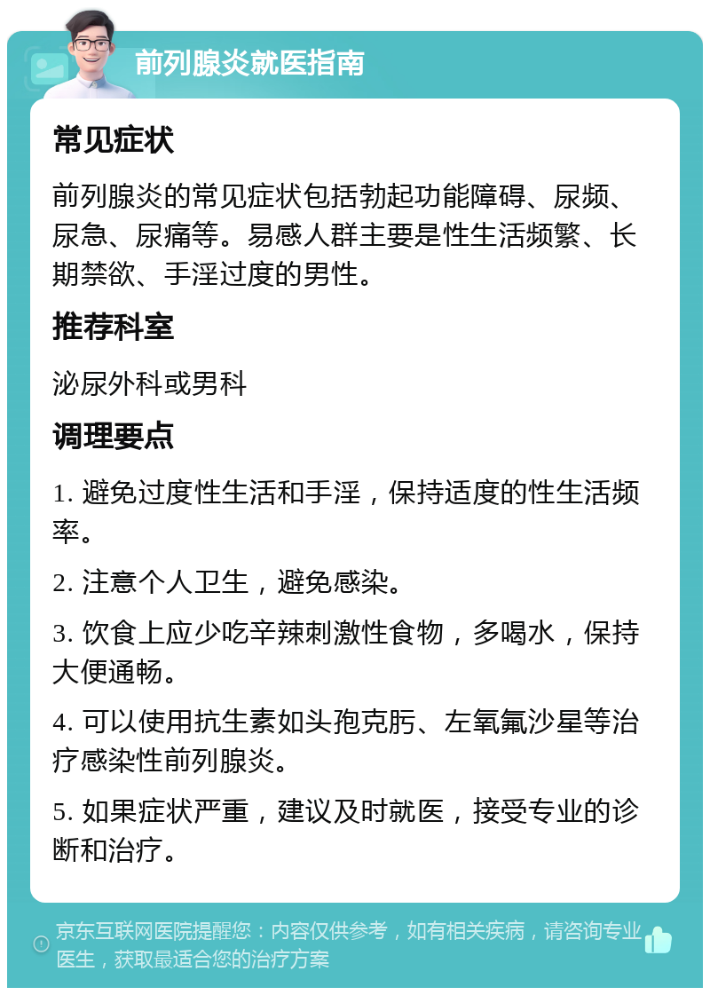 前列腺炎就医指南 常见症状 前列腺炎的常见症状包括勃起功能障碍、尿频、尿急、尿痛等。易感人群主要是性生活频繁、长期禁欲、手淫过度的男性。 推荐科室 泌尿外科或男科 调理要点 1. 避免过度性生活和手淫，保持适度的性生活频率。 2. 注意个人卫生，避免感染。 3. 饮食上应少吃辛辣刺激性食物，多喝水，保持大便通畅。 4. 可以使用抗生素如头孢克肟、左氧氟沙星等治疗感染性前列腺炎。 5. 如果症状严重，建议及时就医，接受专业的诊断和治疗。