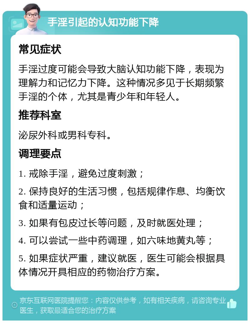 手淫引起的认知功能下降 常见症状 手淫过度可能会导致大脑认知功能下降，表现为理解力和记忆力下降。这种情况多见于长期频繁手淫的个体，尤其是青少年和年轻人。 推荐科室 泌尿外科或男科专科。 调理要点 1. 戒除手淫，避免过度刺激； 2. 保持良好的生活习惯，包括规律作息、均衡饮食和适量运动； 3. 如果有包皮过长等问题，及时就医处理； 4. 可以尝试一些中药调理，如六味地黄丸等； 5. 如果症状严重，建议就医，医生可能会根据具体情况开具相应的药物治疗方案。