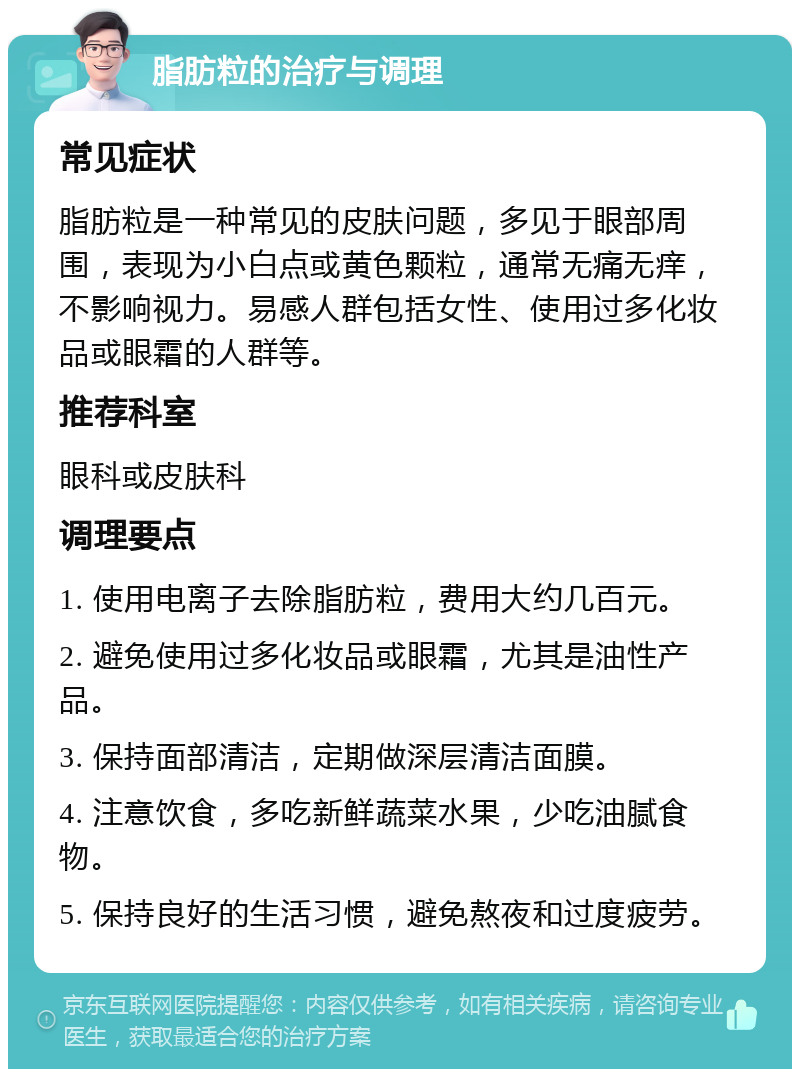 脂肪粒的治疗与调理 常见症状 脂肪粒是一种常见的皮肤问题，多见于眼部周围，表现为小白点或黄色颗粒，通常无痛无痒，不影响视力。易感人群包括女性、使用过多化妆品或眼霜的人群等。 推荐科室 眼科或皮肤科 调理要点 1. 使用电离子去除脂肪粒，费用大约几百元。 2. 避免使用过多化妆品或眼霜，尤其是油性产品。 3. 保持面部清洁，定期做深层清洁面膜。 4. 注意饮食，多吃新鲜蔬菜水果，少吃油腻食物。 5. 保持良好的生活习惯，避免熬夜和过度疲劳。