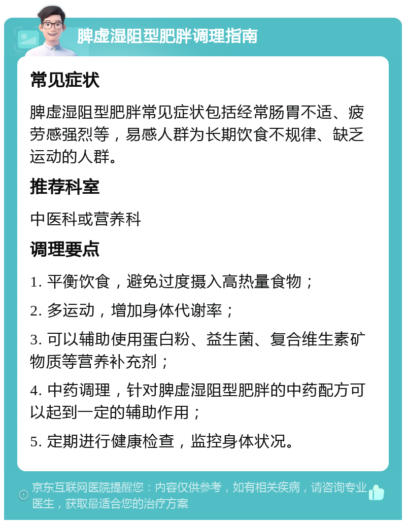 脾虚湿阻型肥胖调理指南 常见症状 脾虚湿阻型肥胖常见症状包括经常肠胃不适、疲劳感强烈等，易感人群为长期饮食不规律、缺乏运动的人群。 推荐科室 中医科或营养科 调理要点 1. 平衡饮食，避免过度摄入高热量食物； 2. 多运动，增加身体代谢率； 3. 可以辅助使用蛋白粉、益生菌、复合维生素矿物质等营养补充剂； 4. 中药调理，针对脾虚湿阻型肥胖的中药配方可以起到一定的辅助作用； 5. 定期进行健康检查，监控身体状况。