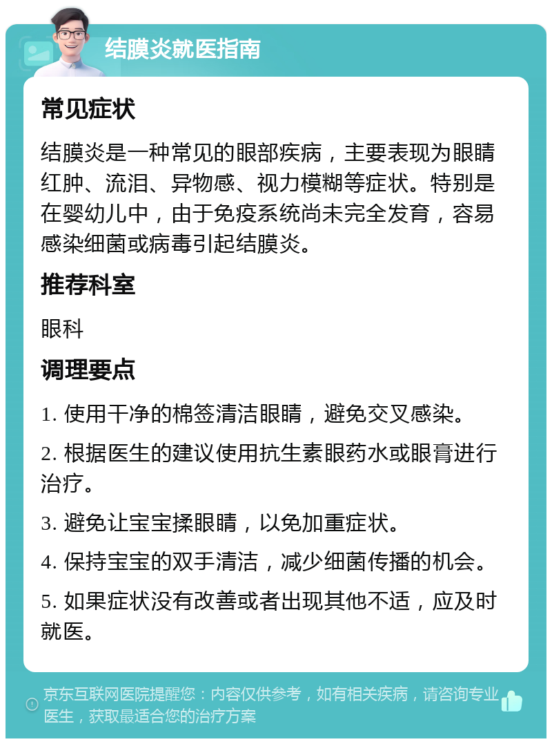 结膜炎就医指南 常见症状 结膜炎是一种常见的眼部疾病，主要表现为眼睛红肿、流泪、异物感、视力模糊等症状。特别是在婴幼儿中，由于免疫系统尚未完全发育，容易感染细菌或病毒引起结膜炎。 推荐科室 眼科 调理要点 1. 使用干净的棉签清洁眼睛，避免交叉感染。 2. 根据医生的建议使用抗生素眼药水或眼膏进行治疗。 3. 避免让宝宝揉眼睛，以免加重症状。 4. 保持宝宝的双手清洁，减少细菌传播的机会。 5. 如果症状没有改善或者出现其他不适，应及时就医。