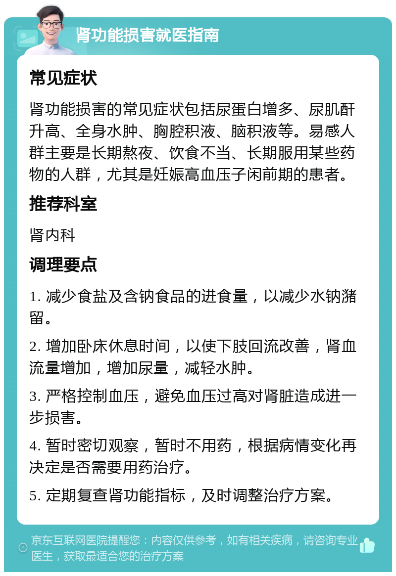 肾功能损害就医指南 常见症状 肾功能损害的常见症状包括尿蛋白增多、尿肌酐升高、全身水肿、胸腔积液、脑积液等。易感人群主要是长期熬夜、饮食不当、长期服用某些药物的人群，尤其是妊娠高血压子闲前期的患者。 推荐科室 肾内科 调理要点 1. 减少食盐及含钠食品的进食量，以减少水钠潴留。 2. 增加卧床休息时间，以使下肢回流改善，肾血流量增加，增加尿量，减轻水肿。 3. 严格控制血压，避免血压过高对肾脏造成进一步损害。 4. 暂时密切观察，暂时不用药，根据病情变化再决定是否需要用药治疗。 5. 定期复查肾功能指标，及时调整治疗方案。