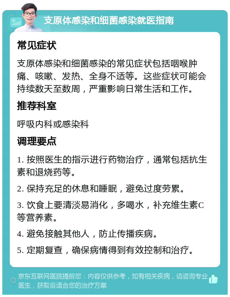 支原体感染和细菌感染就医指南 常见症状 支原体感染和细菌感染的常见症状包括咽喉肿痛、咳嗽、发热、全身不适等。这些症状可能会持续数天至数周，严重影响日常生活和工作。 推荐科室 呼吸内科或感染科 调理要点 1. 按照医生的指示进行药物治疗，通常包括抗生素和退烧药等。 2. 保持充足的休息和睡眠，避免过度劳累。 3. 饮食上要清淡易消化，多喝水，补充维生素C等营养素。 4. 避免接触其他人，防止传播疾病。 5. 定期复查，确保病情得到有效控制和治疗。