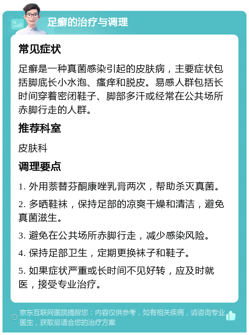 足癣的治疗与调理 常见症状 足癣是一种真菌感染引起的皮肤病，主要症状包括脚底长小水泡、瘙痒和脱皮。易感人群包括长时间穿着密闭鞋子、脚部多汗或经常在公共场所赤脚行走的人群。 推荐科室 皮肤科 调理要点 1. 外用萘替芬酮康唑乳膏两次，帮助杀灭真菌。 2. 多晒鞋袜，保持足部的凉爽干燥和清洁，避免真菌滋生。 3. 避免在公共场所赤脚行走，减少感染风险。 4. 保持足部卫生，定期更换袜子和鞋子。 5. 如果症状严重或长时间不见好转，应及时就医，接受专业治疗。