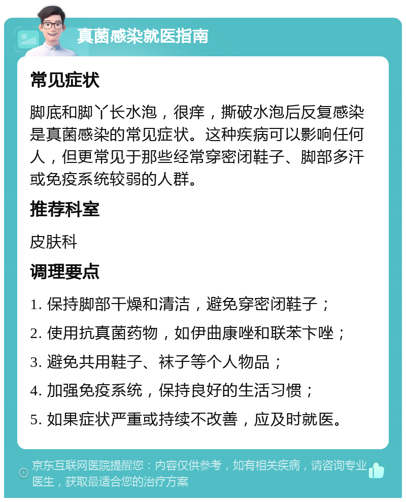 真菌感染就医指南 常见症状 脚底和脚丫长水泡，很痒，撕破水泡后反复感染是真菌感染的常见症状。这种疾病可以影响任何人，但更常见于那些经常穿密闭鞋子、脚部多汗或免疫系统较弱的人群。 推荐科室 皮肤科 调理要点 1. 保持脚部干燥和清洁，避免穿密闭鞋子； 2. 使用抗真菌药物，如伊曲康唑和联苯卞唑； 3. 避免共用鞋子、袜子等个人物品； 4. 加强免疫系统，保持良好的生活习惯； 5. 如果症状严重或持续不改善，应及时就医。