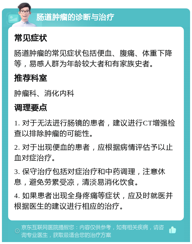 肠道肿瘤的诊断与治疗 常见症状 肠道肿瘤的常见症状包括便血、腹痛、体重下降等，易感人群为年龄较大者和有家族史者。 推荐科室 肿瘤科、消化内科 调理要点 1. 对于无法进行肠镜的患者，建议进行CT增强检查以排除肿瘤的可能性。 2. 对于出现便血的患者，应根据病情评估予以止血对症治疗。 3. 保守治疗包括对症治疗和中药调理，注意休息，避免劳累受凉，清淡易消化饮食。 4. 如果患者出现全身疼痛等症状，应及时就医并根据医生的建议进行相应的治疗。