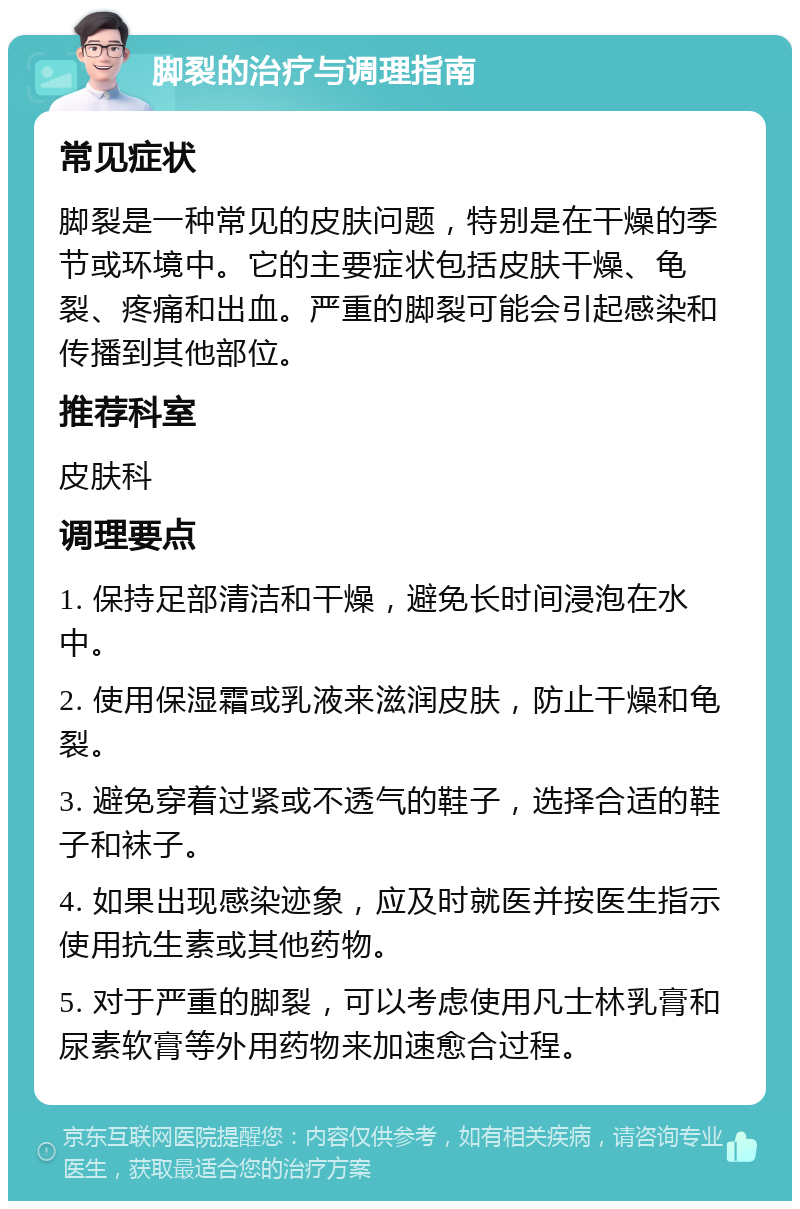 脚裂的治疗与调理指南 常见症状 脚裂是一种常见的皮肤问题，特别是在干燥的季节或环境中。它的主要症状包括皮肤干燥、龟裂、疼痛和出血。严重的脚裂可能会引起感染和传播到其他部位。 推荐科室 皮肤科 调理要点 1. 保持足部清洁和干燥，避免长时间浸泡在水中。 2. 使用保湿霜或乳液来滋润皮肤，防止干燥和龟裂。 3. 避免穿着过紧或不透气的鞋子，选择合适的鞋子和袜子。 4. 如果出现感染迹象，应及时就医并按医生指示使用抗生素或其他药物。 5. 对于严重的脚裂，可以考虑使用凡士林乳膏和尿素软膏等外用药物来加速愈合过程。