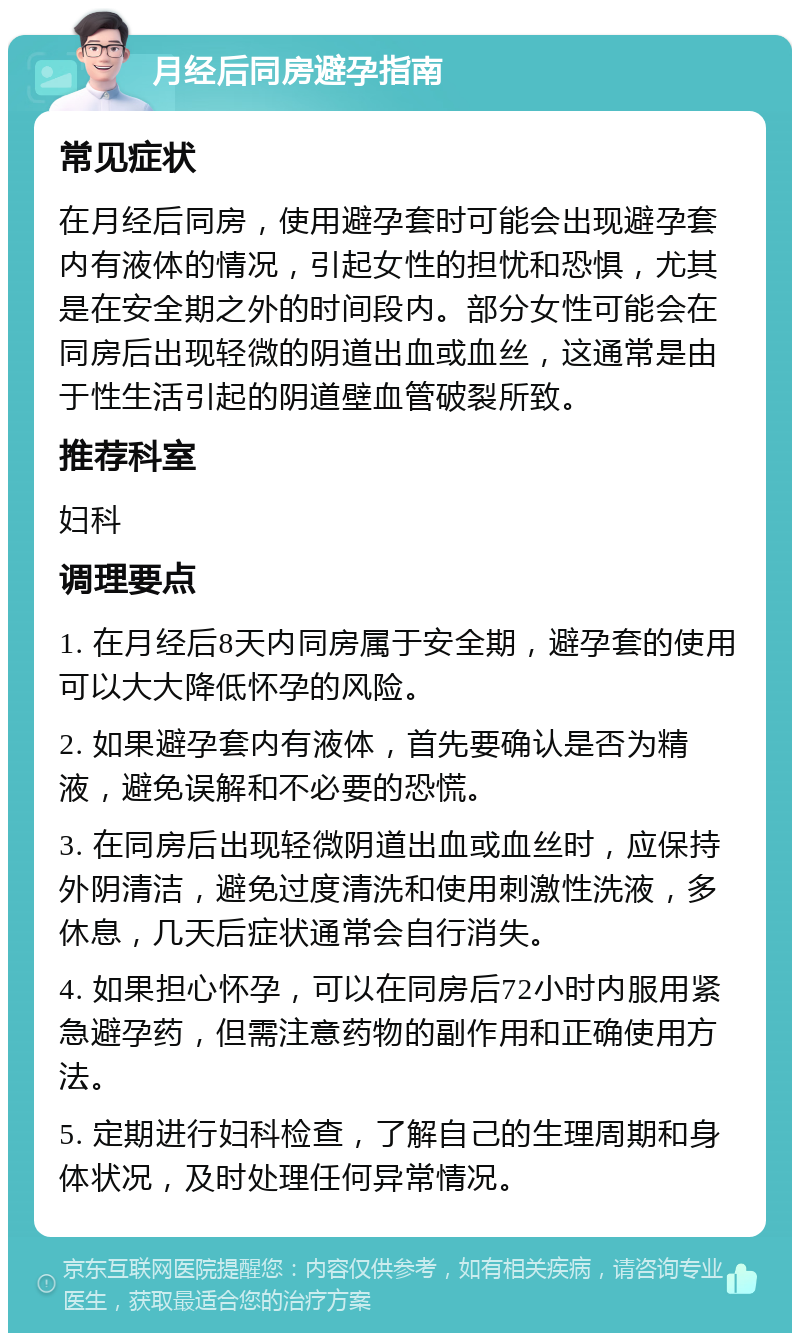 月经后同房避孕指南 常见症状 在月经后同房，使用避孕套时可能会出现避孕套内有液体的情况，引起女性的担忧和恐惧，尤其是在安全期之外的时间段内。部分女性可能会在同房后出现轻微的阴道出血或血丝，这通常是由于性生活引起的阴道壁血管破裂所致。 推荐科室 妇科 调理要点 1. 在月经后8天内同房属于安全期，避孕套的使用可以大大降低怀孕的风险。 2. 如果避孕套内有液体，首先要确认是否为精液，避免误解和不必要的恐慌。 3. 在同房后出现轻微阴道出血或血丝时，应保持外阴清洁，避免过度清洗和使用刺激性洗液，多休息，几天后症状通常会自行消失。 4. 如果担心怀孕，可以在同房后72小时内服用紧急避孕药，但需注意药物的副作用和正确使用方法。 5. 定期进行妇科检查，了解自己的生理周期和身体状况，及时处理任何异常情况。