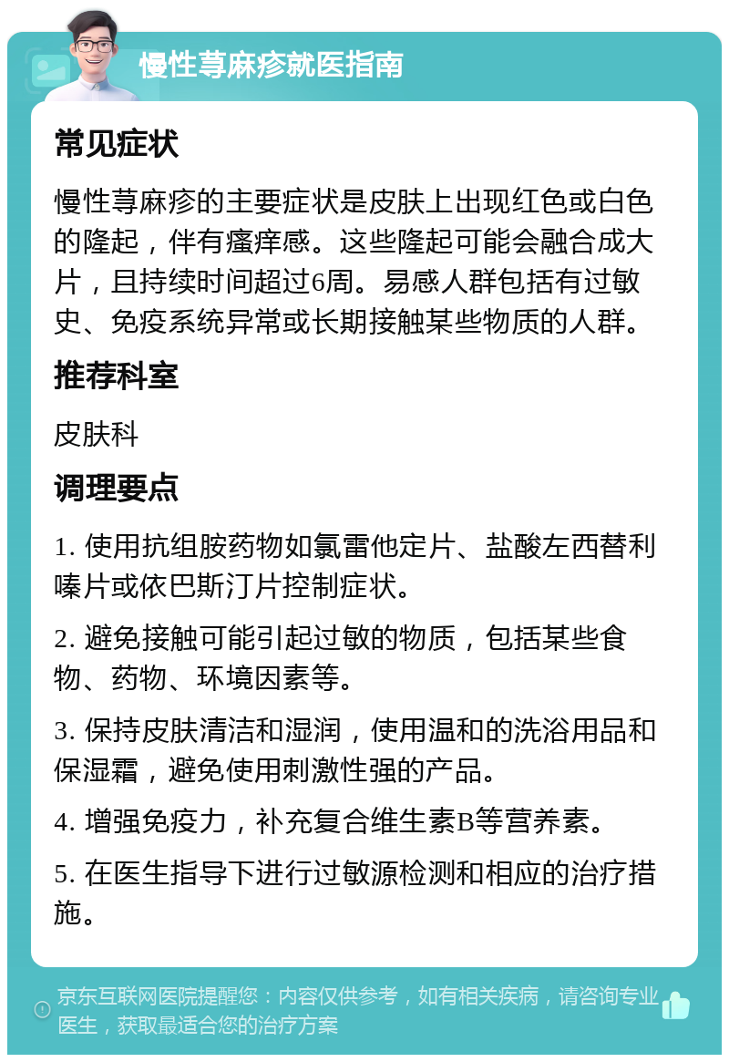 慢性荨麻疹就医指南 常见症状 慢性荨麻疹的主要症状是皮肤上出现红色或白色的隆起，伴有瘙痒感。这些隆起可能会融合成大片，且持续时间超过6周。易感人群包括有过敏史、免疫系统异常或长期接触某些物质的人群。 推荐科室 皮肤科 调理要点 1. 使用抗组胺药物如氯雷他定片、盐酸左西替利嗪片或依巴斯汀片控制症状。 2. 避免接触可能引起过敏的物质，包括某些食物、药物、环境因素等。 3. 保持皮肤清洁和湿润，使用温和的洗浴用品和保湿霜，避免使用刺激性强的产品。 4. 增强免疫力，补充复合维生素B等营养素。 5. 在医生指导下进行过敏源检测和相应的治疗措施。