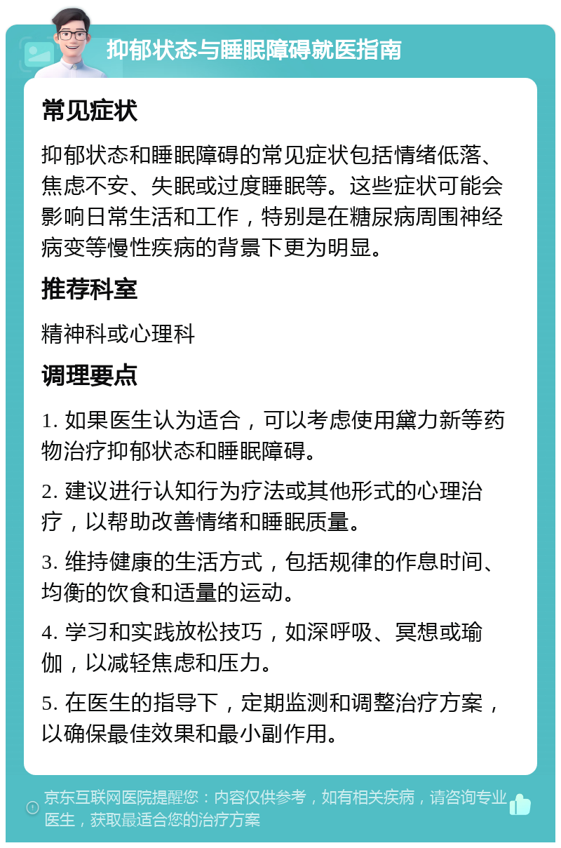 抑郁状态与睡眠障碍就医指南 常见症状 抑郁状态和睡眠障碍的常见症状包括情绪低落、焦虑不安、失眠或过度睡眠等。这些症状可能会影响日常生活和工作，特别是在糖尿病周围神经病变等慢性疾病的背景下更为明显。 推荐科室 精神科或心理科 调理要点 1. 如果医生认为适合，可以考虑使用黛力新等药物治疗抑郁状态和睡眠障碍。 2. 建议进行认知行为疗法或其他形式的心理治疗，以帮助改善情绪和睡眠质量。 3. 维持健康的生活方式，包括规律的作息时间、均衡的饮食和适量的运动。 4. 学习和实践放松技巧，如深呼吸、冥想或瑜伽，以减轻焦虑和压力。 5. 在医生的指导下，定期监测和调整治疗方案，以确保最佳效果和最小副作用。