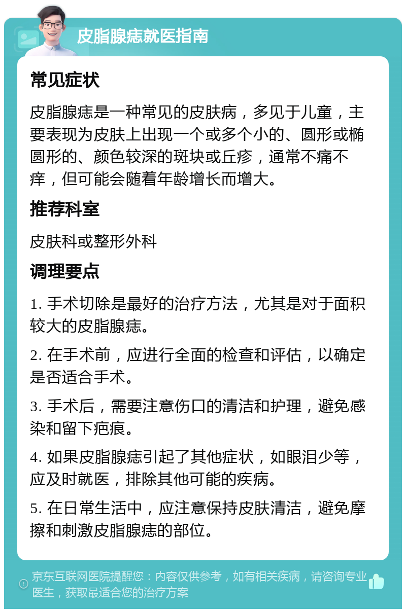 皮脂腺痣就医指南 常见症状 皮脂腺痣是一种常见的皮肤病，多见于儿童，主要表现为皮肤上出现一个或多个小的、圆形或椭圆形的、颜色较深的斑块或丘疹，通常不痛不痒，但可能会随着年龄增长而增大。 推荐科室 皮肤科或整形外科 调理要点 1. 手术切除是最好的治疗方法，尤其是对于面积较大的皮脂腺痣。 2. 在手术前，应进行全面的检查和评估，以确定是否适合手术。 3. 手术后，需要注意伤口的清洁和护理，避免感染和留下疤痕。 4. 如果皮脂腺痣引起了其他症状，如眼泪少等，应及时就医，排除其他可能的疾病。 5. 在日常生活中，应注意保持皮肤清洁，避免摩擦和刺激皮脂腺痣的部位。